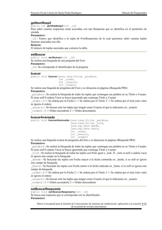 Proyecto Fin de Carrera de Daniel Prado Rodríguez Manual del Programador
Marco Conceptual para la Gestión de Conocimiento de entornos de colaboración: aplicación a la creación
de un portal de revistas electrónicas
275
getNumResp2
public int getNumResp2(int _id)
Para saber cuantas respuestas estan asociadas con una Respuesta que se identifica en el parámetro de
entrada
Parameters:
_id - Entero que identifica a la tupla de ForoRespuestas de la cual queremos saber cuantas tuplas
tenemos asociadas con ella
Returns:
El número de tuplas asociadas que contiene la tabla.
setBuscar
public void setBuscar(int _id)
Se realiza una búsqueda de una pregunta del Foro
Parameters:
_id - Se corresponde al identificador de la pregunta
buscar
public void buscar(java.lang.String _palabra,
int _orden,
int _usuario,
int _orden2)
Se realiza una búqueda de preguntas del Foro y se almacena en páginas (Busqueda PRS)
Parameters:
_palabra - Se realiza la búsqueda de todas las tuplas que contengan esa palabra en su Titulo o Cuerpo.
Si tiene null 0 cadena Vacia se busca ignorando que contenga Titulo y Cuerpo
_orden - 1 -> Se ordena por la Fecha 2 -> Se ordena por el Titulo 3 -> Se ordena por el nick (otro valor
se ignora el orden)
_usuario - Se buscan solo las tuplas que tengan como Usuario el que le indicamos en _usuario
_orden2 - 1 -> Orden ascendente 2 -> Orden descendente
buscarAvanzada
public void buscarAvanzada(java.lang.String _palabra,
java.lang.String _nick,
java.sql.Date desde,
java.sql.Date hasta,
int _orden,
int _usuario,
int _orden2)
Se realiza una búqueda avanza de preguntas del foro y se almacena en páginas (Búsqueda PRS)
Parameters:
_palabra - Se realiza la búsqueda de todas las tuplas que contengan esa palabra en su Titulo o Cuerpo.
Si tiene null 0 cadena Vacia se busca ignorando que contenga Titulo y Cuerpo
_nick - Se realiza la búsqueda de todas las tuplas con Nick igual a _nick. Si _nick es null o cadena vacia
se ignora este campo en la búsqueda
_desde - Se buscarán las tuplas con Fecha mayor a la fecha contenida en _desde, si es null se ignora
este campo de búsqueda
_hasta - Se buscarán las tuplas con Fecha menor a la fecha indicada en _hasta, si es null se ignora este
campo de búsqueda
_orden - 1 -> Se ordena por la Fecha 2 -> Se ordena por el Titulo 3 -> Se ordena por el nick (otro valor
se ignora el orden)
_usuario - Se buscan solo las tuplas que tengan como Usuario el que le indicamos en _usuario
_orden2 - 1 -> Orden ascendente 2 -> Orden descendente
setBuscarRespuesta
public void setBuscarRespuesta(int _id)
Se busca una respuesta que se corresponda con su identificador
Parameters:
 