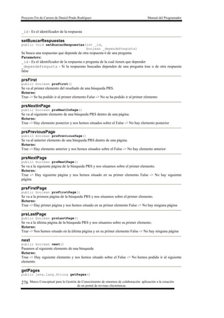 Proyecto Fin de Carrera de Daniel Prado Rodríguez Manual del Programador
Marco Conceptual para la Gestión de Conocimiento de entornos de colaboración: aplicación a la creación
de un portal de revistas electrónicas
276
_id - Es el identificador de la respuesta
setBuscarRespuestas
public void setBuscarRespuestas(int _id,
boolean _dependePregunta)
Se busca una respuestas que depende de otra respuesta ó de una pregunta.
Parameters:
_id - Es el identificador de la respuesta o pregunta de la cual tienen que depender
_dependePregunta - Si la respuestas buscadas dependen de una pregunta true o de otra respuesta
false
prsFirst
public boolean prsFirst()
Se va al primer elemento del resultado de una búsqueda PRS.
Returns:
True -> Se ha podido ir al primer elemento False -> No se ha podido ir al primer elemento
prsNextInPage
public boolean prsNextInPage()
Se va al siguiente elemento de una búsqueda PRS dentro de una página.
Returns:
True -> Hay elemento posterior y nos hemos situados sobre el False -> No hay elemento posterior
prsPreviousPage
public boolean prsPreviousPage()
Se va al anterior elemento de una búsqueda PRS dentro de una página.
Returns:
True -> Hay elemento anterior y nos hemos situados sobre el False -> No hay elemento anterior
prsNextPage
public boolean prsNextPage()
Se va a la siguiente página de la búsqueda PRS y nos situamos sobre el primer elemento.
Returns:
True -> Hay siguiente página y nos hemos situado en su primer elemento False -> No hay siguiente
página
prsFirstPage
public boolean prsFirstPage()
Se va a la primera página de la búsqueda PRS y nos situamos sobre el primer elemento.
Returns:
True -> Hay primer página y nos hemos situado en su primer elemento False -> No hay ninguna página
prsLastPage
public boolean prsLastPage()
Se va a la última página de la búsqueda PRS y nos situamos sobre su primer elemento.
Returns:
True -> Nos hemos situado en la última página y en su primer elemento False -> No hay ninguna página
next
public boolean next()
Pasamos al siguiente elemento de una búsqueda
Returns:
True -> Hay siguiente elemento y nos hemos situado sobre el False -> No hemos podido ir al siguiente
elemento
getPages
public java.lang.String getPages()
 
