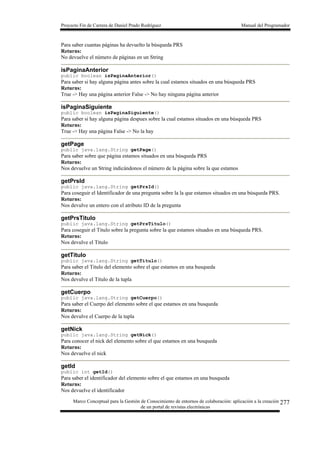 Proyecto Fin de Carrera de Daniel Prado Rodríguez Manual del Programador
Marco Conceptual para la Gestión de Conocimiento de entornos de colaboración: aplicación a la creación
de un portal de revistas electrónicas
277
Para saber cuantas páginas ha devuelto la búsqueda PRS
Returns:
No devuelve el número de páginas en un String
isPaginaAnterior
public boolean isPaginaAnterior()
Para saber si hay alguna página antes sobre la cual estamos situados en una búsqueda PRS
Returns:
True -> Hay una página anterior False -> No hay ninguna página anterior
isPaginaSiguiente
public boolean isPaginaSiguiente()
Para saber si hay alguna página despues sobre la cual estamos situados en una búsqueda PRS
Returns:
True -> Hay una página False -> No la hay
getPage
public java.lang.String getPage()
Para saber sobre que página estamos situados en una búsqueda PRS
Returns:
Nos devuelve un String indicándonos el número de la página sobre la que estamos
getPrsId
public java.lang.String getPrsId()
Para coseguir el Identificador de una pregunta sobre la la que estamos situados en una búsqueda PRS.
Returns:
Nos devulve un entero con el atributo ID de la pregunta
getPrsTitulo
public java.lang.String getPrsTitulo()
Para coseguir el Titulo sobre la pregunta sobre la que estamos situados en una búsqueda PRS.
Returns:
Nos devulve el Titulo
getTitulo
public java.lang.String getTitulo()
Para saber el Titulo del elemento sobre el que estamos en una busqueda
Returns:
Nos devulve el Titulo de la tupla
getCuerpo
public java.lang.String getCuerpo()
Para saber el Cuerpo del elemento sobre el que estamos en una busqueda
Returns:
Nos devulve el Cuerpo de la tupla
getNick
public java.lang.String getNick()
Para conocer el nick del elemento sobre el que estamos en una busqueda
Returns:
Nos devuelve el nick
getId
public int getId()
Para saber el identificador del elemento sobre el que estamos en una busqueda
Returns:
Nos devuelve el identificador
 