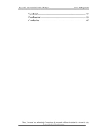 Proyecto Fin de Carrera de Daniel Prado Rodríguez Manual del Programador
Marco Conceptual para la Gestión de Conocimiento de entornos de colaboración: aplicación a la creación
de un portal de revistas electrónicas
251
Class Email................................................................................................385
Class Encriptar ..........................................................................................386
Class Fechas ..............................................................................................387
 