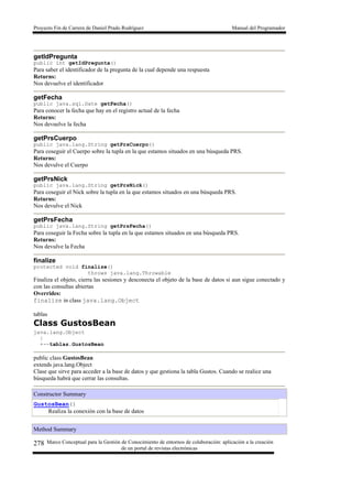 Proyecto Fin de Carrera de Daniel Prado Rodríguez Manual del Programador
Marco Conceptual para la Gestión de Conocimiento de entornos de colaboración: aplicación a la creación
de un portal de revistas electrónicas
278
getIdPregunta
public int getIdPregunta()
Para saber el identificador de la pregunta de la cual depende una respuesta
Returns:
Nos devuelve el identificador
getFecha
public java.sql.Date getFecha()
Para conocer la fecha que hay en el registro actual de la fecha
Returns:
Nos devuelve la fecha
getPrsCuerpo
public java.lang.String getPrsCuerpo()
Para coseguir el Cuerpo sobre la tupla en la que estamos situados en una búsqueda PRS.
Returns:
Nos devulve el Cuerpo
getPrsNick
public java.lang.String getPrsNick()
Para coseguir el Nick sobre la tupla en la que estamos situados en una búsqueda PRS.
Returns:
Nos devulve el Nick
getPrsFecha
public java.lang.String getPrsFecha()
Para coseguir la Fecha sobre la tupla en la que estamos situados en una búsqueda PRS.
Returns:
Nos devulve la Fecha
finalize
protected void finalize()
throws java.lang.Throwable
Finaliza el objeto, cierra las sesiones y desconecta el objeto de la base de datos si aun sigue conectado y
con las consultas abiertas
Overrides:
finalize in class java.lang.Object
tablas
Class GustosBean
java.lang.Object
|
+--tablas.GustosBean
public class GustosBean
extends java.lang.Object
Clase que sirve para acceder a la base de datos y que gestiona la tabla Gustos. Cuando se realice una
búsqueda habrá que cerrar las consultas.
Constructor Summary
GustosBean()
Realiza la conexión con la base de datos
Method Summary
 