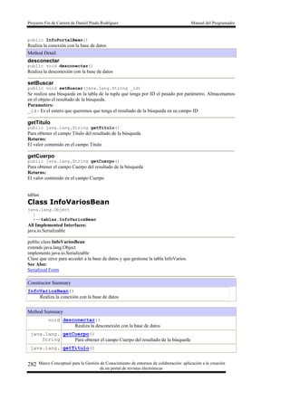 Proyecto Fin de Carrera de Daniel Prado Rodríguez Manual del Programador
Marco Conceptual para la Gestión de Conocimiento de entornos de colaboración: aplicación a la creación
de un portal de revistas electrónicas
282
public InfoPortalBean()
Realiza la conexión con la base de datos
Method Detail
desconectar
public void desconectar()
Realiza la desconexión con la base de datos
setBuscar
public void setBuscar(java.lang.String _id)
Se realiza una búsqueda en la tabla de la tupla que tenga por ID el pasado por parámetro. Almacenamos
en el objeto el resultado de la búsqueda.
Parameters:
_id - Es el entero que queremos que tenga el resultado de la búsqueda en su campo ID
getTitulo
public java.lang.String getTitulo()
Para obtener el campo Titulo del resultado de la búsqueda
Returns:
El valor contenido en el campo Titulo
getCuerpo
public java.lang.String getCuerpo()
Para obtener el campo Cuerpo del resultado de la búsqueda
Returns:
El valor contenido en el campo Cuerpo
tablas
Class InfoVariosBean
java.lang.Object
|
+--tablas.InfoVariosBean
All Implemented Interfaces:
java.io.Serializable
public class InfoVariosBean
extends java.lang.Object
implements java.io.Serializable
Clase que sirve para acceder a la base de datos y que gestiona la tabla InfoVarios.
See Also:
Serialized Form
Constructor Summary
InfoVariosBean()
Realiza la conexión con la base de datos
Method Summary
void desconectar()
Realiza la desconexión con la base de datos
java.lang.
String
getCuerpo()
Para obtener el campo Cuerpo del resultado de la búsqueda
java.lang. getTitulo()
 