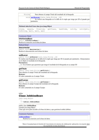 Proyecto Fin de Carrera de Daniel Prado Rodríguez Manual del Programador
Marco Conceptual para la Gestión de Conocimiento de entornos de colaboración: aplicación a la creación
de un portal de revistas electrónicas
283
String Para obtener el campo Titulo del resultado de la búsqueda
void setBuscar(java.lang.String _id)
Se realiza una búsqueda en la tabla de la tupla que tenga por ID el pasado por
parámetro.
Methods inherited from class java.lang.Object
clone, equals, finalize, getClass, hashCode, notify, notifyAll,
toString, wait, wait, wait
Constructor Detail
InfoVariosBean
public InfoVariosBean()
Realiza la conexión con la base de datos
Method Detail
desconectar
public void desconectar()
Realiza la desconexión con la base de datos
setBuscar
public void setBuscar(java.lang.String _id)
Se realiza una búsqueda en la tabla de la tupla que tenga por ID el pasado por parámetro. Almacenamos
en el objeto el resultado de la búsqueda.
Parameters:
_id - Es el entero que queremos que tenga el resultado de la búsqueda en su campo ID
getTitulo
public java.lang.String getTitulo()
Para obtener el campo Titulo del resultado de la búsqueda
Returns:
El valor contenido en el campo Titulo
getCuerpo
public java.lang.String getCuerpo()
Para obtener el campo Cuerpo del resultado de la búsqueda
Returns:
El valor contenido en el campo Cuerpo
tablas
Class JobbiesBean
java.lang.Object
|
+--tablas.JobbiesBean
public class JobbiesBean
extends java.lang.Object
Clase que sirve para acceder a la base de datos y que gestiona la tabla Jobbies
Constructor Summary
JobbiesBean()
Realiza la conexión con la base de datos
 