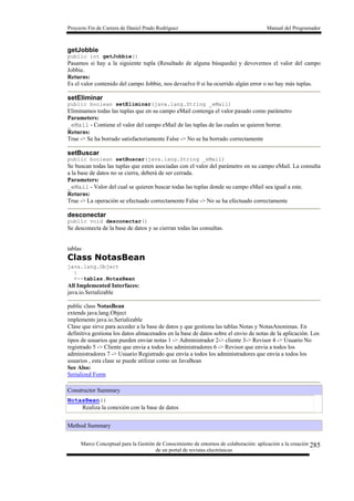 Proyecto Fin de Carrera de Daniel Prado Rodríguez Manual del Programador
Marco Conceptual para la Gestión de Conocimiento de entornos de colaboración: aplicación a la creación
de un portal de revistas electrónicas
285
getJobbie
public int getJobbie()
Pasamos si hay a la siguiente tupla (Resultado de alguna búsqueda) y devovemos el valor del campo
Jobbie.
Returns:
Es el valor contenido del campo Jobbie, nos devuelve 0 si ha ocurrido algún error o no hay más tuplas.
setEliminar
public boolean setEliminar(java.lang.String _eMail)
Eliminamos todas las tuplas que en su campo eMail contenga el valor pasado como parámetro
Parameters:
_eMail - Contiene el valor del campo eMail de las tuplas de las cuales se quieren borrar.
Returns:
True -> Se ha borrado satisfactoriamente False -> No se ha borrado correctamente
setBuscar
public boolean setBuscar(java.lang.String _eMail)
Se buscan todas las tuplas que esten asociadas con el valor del parámetro en su campo eMail. La consulta
a la base de datos no se cierra, deberá de ser cerrada.
Parameters:
_eMail - Valor del cual se quieren buscar todas las tuplas donde su campo eMail sea igual a este.
Returns:
True -> La operación se efectuado correctamente False -> No se ha efectuado correctamente
desconectar
public void desconectar()
Se desconecta de la base de datos y se cierran todas las consultas.
tablas
Class NotasBean
java.lang.Object
|
+--tablas.NotasBean
All Implemented Interfaces:
java.io.Serializable
public class NotasBean
extends java.lang.Object
implements java.io.Serializable
Clase que sirve para acceder a la base de datos y que gestiona las tablas Notas y NotasAnonimas. En
definitiva gestiona los datos almacenados en la base de datos sobre el envío de notas de la aplicación. Los
tipos de usuarios que pueden enviar notas 1 -> Administrador 2-> cliente 3-> Revisor 4 -> Usuario No
registrado 5 -> Cliente que envia a todos los administradores 6 -> Revisor que envia a todos los
administradores 7 -> Usuario Registrado que envía a todos los administradores que envía a todos los
usuarios , esta clase se puede utilizar como un JavaBean
See Also:
Serialized Form
Constructor Summary
NotasBean()
Realiza la conexión con la base de datos
Method Summary
 