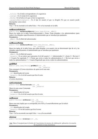 Proyecto Fin de Carrera de Daniel Prado Rodríguez Manual del Programador
Marco Conceptual para la Gestión de Conocimiento de entornos de colaboración: aplicación a la creación
de un portal de revistas electrónicas
288
_titulo - Es el titulo correspondiente a la sugerencia
_cuerpo - Es el cuerpo de la sugerencia
_fecha - Es la fecha en la que se hizo la sugerencia
_usuarioDestinatario - Es el tipo de usuario al que va dirigido (Ya que un usuario puede
desempeñar varios roles)
Returns:
True -> Se ha insertado en la tabla False -> No se ha insertado en la tabla
setBuscarAdminin
public void setBuscarAdminin(java.lang.String _eMail)
Busca las tuplas de la tabla NotasAdministrador y Notas. Están dirigidas a los administradores (para
todos) o las dirigidas específicamente al Administrador que se introduce por parámetro
Parameters:
_eMail - Es el eMail del administrador
setBuscarNotas
public void setBuscarNotas(java.lang.String _eMail,
int _usuario)
Busca las tuplas de la tabla Notas que están dirigidas a un usuario con un determinado tipo de rol y las
dirigidas específicamente al Administrador que se introduce por parámetro
Parameters:
_eMail - Es el eMail del usuario
_usuario - Es un entero que representa el rol del usuario 1 -> Administrador 2-> cliente 3-> Revisor 4
-> Usuario No registrado 5 -> Cliente que envia a todos los administradores 6 -> Revisor que envia a
todos los administradores 7 -> Usuario Registrado que envía a todos los administradores
getEMail
public java.lang.String getEMail(int _id,
int _usuario)
Para conseguir el Correo electrónico de quien envio una nota
Parameters:
_id - identificador de la nota
_usuario - Es el rol del usuario que hizo la nota
Returns:
el correo electrónico
setContestada
public void setContestada(int _id,
int _usuario)
Marca la nota como Contestada
Parameters:
_id - identificador de la nota
_usuario - Es el rol del usuario que hizo la nota
setBuscar
public boolean setBuscar(int _id,
int _usuario)
Busca una nota (tupla) que se corresponda con el ID y el usuarioRemitente que la realizó
Parameters:
_id - identificador de la tupla
_usuario - El rol del usuario que hizo la nota
Returns:
True-> Se ha encontrado una tupla False -> no se ha encontrado
eliminar
public boolean eliminar(int _id,
 