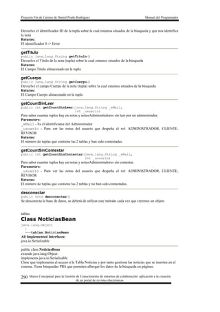Proyecto Fin de Carrera de Daniel Prado Rodríguez Manual del Programador
Marco Conceptual para la Gestión de Conocimiento de entornos de colaboración: aplicación a la creación
de un portal de revistas electrónicas
290
Devuelve el identificador ID de la tupla sobre la cual estamos situados de la búsqueda y que nos identifica
la nota
Returns:
El identificador 0 -> Error
getTitulo
public java.lang.String getTitulo()
Devuelve el Titulo de la nota (tupla) sobre la cual estamos situados de la búsqueda
Returns:
El Campo Titulo almacenado en la tupla
getCuerpo
public java.lang.String getCuerpo()
Devuelve el campo Cuerpo de la nota (tupla) sobre la cual estamos situados de la búsqueda
Returns:
El Campo Cuerpo almacenado en la tupla
getCountSinLeer
public int getCountSinLeer(java.lang.String _eMail,
int _usuario)
Para saber cuantas tuplas hay en notas y notasAdministradores sin leer por un administrador.
Parameters:
_eMail - Es el identificador del Administrador
_usuario - Para ver las notas del usuario que despeña el rol: ADMINISTRADOR, CLIENTE,
REVISOR
Returns:
El número de tuplas que contiene las 2 tablas y han sido contestadas.
getCountSinContestar
public int getCountSinContestar(java.lang.String _eMail,
int _usuario)
Para saber cuantas tuplas hay en notas y notasAdministradores sin contestar.
Parameters:
_usuario - Para ver las notas del usuario que despeña el rol: ADMINISTRADOR, CLIENTE,
REVISOR
Returns:
El número de tuplas que contiene las 2 tablas y no han sido contestadas.
desconectar
public void desconectar()
Se desconecta la base de datos, se deberá de utilizar este método cada vez que creemos un objeto
tablas
Class NoticiasBean
java.lang.Object
|
+--tablas.NoticiasBean
All Implemented Interfaces:
java.io.Serializable
public class NoticiasBean
extends java.lang.Object
implements java.io.Serializable
Clase que implementa el acceso a la Tabla Noticias y por tanto gestiona las noticias que se inserten en el
sistema. Tiene búsquedas PRS que permiten albergar los datos de la búsqueda en páginas.
 