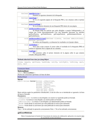 Proyecto Fin de Carrera de Daniel Prado Rodríguez Manual del Programador
Marco Conceptual para la Gestión de Conocimiento de entornos de colaboración: aplicación a la creación
de un portal de revistas electrónicas
293
boolean nextNoticia()
Pasamos al siguiente elemento de la búsqueda.
boolean nextPage()
Se va a la siguiente página de la búsqueda PRS y nos situamos sobre el primer
elemento.
boolean previousPage()
Se va al anterior elemento de una búsqueda PRS dentro de una página.
void setBuscarNoticias()
Se buscan todas las noticias que estén dirigidas a usuario NoRegistrados y se
ordena por Fecha descendentemente Con esta búsqueda funcionan los métodos
getNextNoticia, getTituloNoticia, getCuerpoNoticia, getDestinatarioNoticia y
getFechaNoticia.
void setBuscarNoticias2(boolean cliente, boolean administrador,
boolean revisor)
Se realiza una búsqueda y se almacena los resultados en el propio objeto.
void setNoNext()
Sirve para evitar avanzar el cursor sobre el resultado de la búsqueda (PRS) al
realizar el siguiente Next o alguna de sus variantes.
boolean topPage()
Nos ponemos sobre el primer elemento de la página sobre la que estamos
situados (Búsquedas PRS)
Methods inherited from class java.lang.Object
clone, equals, getClass, hashCode, notify, notifyAll, toString, wait,
wait, wait
Constructor Detail
NoticiasBean
public NoticiasBean()
Realiza las conexiones oportunas a la base de datos
Method Detail
borrar
public boolean borrar(boolean _noRegistrado,
boolean _registrado,
boolean _cliente,
boolean _administrador,
boolean _revisor,
java.sql.Date _desde,
java.sql.Date _hasta)
Borra noticias según los parámetros introducidos, si uno de ellos no es introducido se ignorará a la hora
de hacer el borrado.
Parameters:
_noRegistrado - La noticia si esta dirigida a un usuario no registrado podrá ser borrada
_cliente - La noticia si esta dirigida a un cliente podrá ser borrada
_administrador - La noticia si esta dirigida a un administrador podrá ser borrada
_desde - Fecha desde la cual tienen que estar publicada la noticia para eliminarla
_hasta - Fecha desde la cual tienen que estar publicada la noticia para eliminarla
Returns:
True -> Se ha realizado la operación correctamente False -> No se ha realizado correctamente
getCountNoticias
 