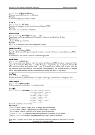 Proyecto Fin de Carrera de Daniel Prado Rodríguez Manual del Programador
Marco Conceptual para la Gestión de Conocimiento de entornos de colaboración: aplicación a la creación
de un portal de revistas electrónicas
294
public int getCountNoticias()
Para saber cuantas Noticias hay en el sistema.
Returns:
El número de tuplas que contiene la tabla.
isVacio
public boolean isVacio()
Para saber si hay alguna noticia devuelta de una búsqueda (PRS)
Returns:
True -> No esta vacio False -> Está vacío
eliminarFila
public boolean eliminarFila(int _fila)
Para eliminar un fila de una búsqueda PRS, también elimina la tupla de la base de datos
Parameters:
_fila - La fila que se elimina
Returns:
true -> Se ha eliminado False -> No se ha podido eliminar
getNumeroFila
public int getNumeroFila()
Devuelve el número de fila que corresponde al registro sobre el cual estamos situados (Busquedas PRS).
Returns:
El número de la fila. -1 indica que se ha comentido algún error
setNoNext
public void setNoNext()
Sirve para evitar avanzar el cursor sobre el resultado de la búsqueda (PRS) al realizar el siguiente Next o
alguna de sus variantes. Muy util si se cambia de página y no queremos que en la primera iteración del
Next realice un avance. Asi podemos tratar a todos los elementos de la misma forma en bucle while. Ya
que al realizar el bucle se saltaria al hacer el next el elemento sobre el cual estamos situados (Al pasar de
página nunca podemos estar antes del primer elemento,siempre nos dejará en el primero).
topPage
public boolean topPage()
Nos ponemos sobre el primer elemento de la página sobre la que estamos situados (Búsquedas PRS)
desconectar
public void desconectar()
Se desconecta de la base de datos y cierra las consultas
insertar
public boolean insertar(java.lang.String _titulo,
java.lang.String _cuerpo,
java.sql.Date _fecha,
boolean _noRegistrado,
boolean _registrado,
boolean _cliente,
boolean _administrador,
boolean _revisor)
Se inserta una Noticia en el sistema
Parameters:
_titulo - Es el valor del campo Título de la tupla que se va a insertar
_cuerpo - Es el valor del campo Cuerpo de la tupla que se va a insertar
_fecha - Es el valor del campo Fecha de la tupla que se va a insertar
_noRegistrado - Es el valor del campo noRegistrado de la tupla que se va a insertar
_Registrado - Es el valor del campo Registrado de la tupla que se va a insertar
 