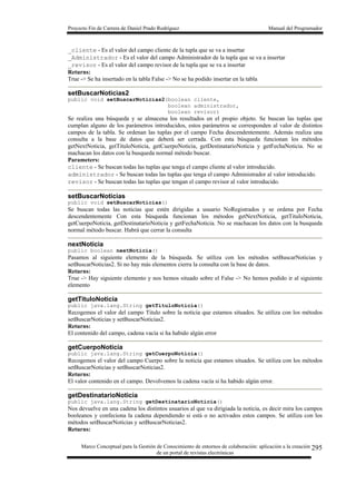 Proyecto Fin de Carrera de Daniel Prado Rodríguez Manual del Programador
Marco Conceptual para la Gestión de Conocimiento de entornos de colaboración: aplicación a la creación
de un portal de revistas electrónicas
295
_cliente - Es el valor del campo cliente de la tupla que se va a insertar
_Administrador - Es el valor del campo Administrador de la tupla que se va a insertar
_revisor - Es el valor del campo revisor de la tupla que se va a insertar
Returns:
True -> Se ha insertado en la tabla False -> No se ha podido insertar en la tabla
setBuscarNoticias2
public void setBuscarNoticias2(boolean cliente,
boolean administrador,
boolean revisor)
Se realiza una búsqueda y se almacena los resultados en el propio objeto. Se buscan las tuplas que
cumplan alguno de los parámetros introducidos, estos parámetros se corresponden al valor de distintos
campos de la tabla. Se ordenan las tuplas por el campo Fecha descendentemente. Además realiza una
consulta a la base de datos que deberá ser cerrada. Con esta búsqueda funcionan los métodos
getNextNoticia, getTituloNoticia, getCuerpoNoticia, getDestinatarioNoticia y getFechaNoticia. No se
machacan los datos con la busqueda normal método buscar.
Parameters:
cliente - Se buscan todas las tuplas que tenga el campo cliente al valor introducido.
administrador - Se buscan todas las tuplas que tenga el campo Administrador al valor introducido.
revisor - Se buscan todas las tuplas que tengan el campo revisor al valor introducido.
setBuscarNoticias
public void setBuscarNoticias()
Se buscan todas las noticias que estén dirigidas a usuario NoRegistrados y se ordena por Fecha
descendentemente Con esta búsqueda funcionan los métodos getNextNoticia, getTituloNoticia,
getCuerpoNoticia, getDestinatarioNoticia y getFechaNoticia. No se machacan los datos con la busqueda
normal método buscar. Habrá que cerrar la consulta
nextNoticia
public boolean nextNoticia()
Pasamos al siguiente elemento de la búsqueda. Se utiliza con los métodos setBuscarNoticias y
setBuscarNoticias2. Si no hay más elementos cierra la consulta con la base de datos.
Returns:
True -> Hay siguiente elemento y nos hemos situado sobre el False -> No hemos podido ir al siguiente
elemento
getTituloNoticia
public java.lang.String getTituloNoticia()
Recogemos el valor del campo Titulo sobre la noticia que estamos situados. Se utiliza con los métodos
setBuscarNoticias y setBuscarNoticias2.
Returns:
El contenido del campo, cadena vacía si ha habido algún error
getCuerpoNoticia
public java.lang.String getCuerpoNoticia()
Recogemos el valor del campo Cuerpo sobre la noticia que estamos situados. Se utiliza con los métodos
setBuscarNoticias y setBuscarNoticias2.
Returns:
El valor contenido en el campo. Devolvemos la cadena vacía si ha habido algún error.
getDestinatarioNoticia
public java.lang.String getDestinatarioNoticia()
Nos devuelve en una cadena los distintos usuarios al que va dirigiada la noticia, es decir mira los campos
booleanos y confeciona la cadena dependiendo si está o no activados estos campos. Se utiliza con los
métodos setBuscarNoticias y setBuscarNoticias2.
Returns:
 