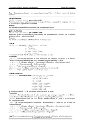 Proyecto Fin de Carrera de Daniel Prado Rodríguez Manual del Programador
Marco Conceptual para la Gestión de Conocimiento de entornos de colaboración: aplicación a la creación
de un portal de revistas electrónicas
296
True -> Hay siguiente elemento y nos hemos situado sobre el False -> No hemos podido ir al siguiente
elemento
getDestinatario
public java.lang.String getDestinatario()
Para obtener una cadena que forma mediante los campos booleanos y agregando el campo que esta a true
en la cadena. Esta es para las búsquedas PRS
Returns:
una cadena compuesta de los distitons usuario al que va dirigido la tupla
getFechaNoticia
public java.lang.String getFechaNoticia()
Recogemos el valor del campo Fecha sobre la noticia que estamos situados. Se utiliza con los métodos
setBuscarNoticias y setBuscarNoticias2.
Returns:
Nos devuelve una cadena con la fecha contenida en el campo Fecha
buscar
public void buscar(java.lang.String _palabra,
int _orden,
int _orden2,
boolean _cliente,
boolean _administrador,
boolean _revisor)
Se realiza una búqueda PRS de noticias y se almacenan todas las tuplas
Parameters:
_palabra - Se realiza la búsqueda de todas las noticias que contengan esa palabra en su Titulo o
Cuerpo. Si tiene null ó cadena Vacia se busca ignorando que contenga Titulo y Cuerpo
_orden - 1 -> Se ordena por la Fecha 2 -> Se ordena por el Titulo (otro valor se ignora el orden)
_orden2 - 1 -> Orden ascendente 2 -> Orden descendente
cliente - Tendrá tener el campo Cliente al valor pasado
administrador - Tendrá que tener el campo Administrador al valor pasado
Revisor - Tendrá que tener el campo revisor al valor pasado
buscarAvanzada
public void buscarAvanzada(java.lang.String _palabra,
java.sql.Date desde,
java.sql.Date hasta,
int _orden,
int _orden2,
boolean _noRegistrado,
boolean _registrado,
boolean _administrador,
boolean _cliente,
boolean _revisor)
Se realiza una búqueda PRS de noticias y se almacenan todas las tuplas
Parameters:
_palabra - Se realiza la búsqueda de todas las noticias que contengan esa palabra en su Titulo o
Cuerpo. Si tiene null ó cadena Vacia se busca ignorando que contenga Titulo y Cuerpo
_desde - Se buscarán las tuplas con Fecha mayor a la fecha contenida en _desde, si es null se ignora
este campo de búsqueda
_hasta - Se buscarán las tuplas con Fecha menor a la fecha indicada en _hasta, si es null se ignora este
campo de búsqueda
_orden - 1 -> Se ordena por la Fecha 2 -> Se ordena por el Titulo (otro valor se ignora el orden)
_orden2 - 1 -> Orden ascendente 2 -> Orden descendente
_noRegistrado - Tendrá que tener el campo noRegistrado al valor pasado
_registrado - Tendrá que tener el campo registrado al valor pasado
 