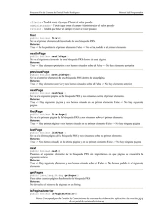 Proyecto Fin de Carrera de Daniel Prado Rodríguez Manual del Programador
Marco Conceptual para la Gestión de Conocimiento de entornos de colaboración: aplicación a la creación
de un portal de revistas electrónicas
297
cliente - Tendrá tener el campo Cliente al valor pasado
administrador - Tendrá que tener el campo Administrador al valor pasado
revisor - Tendrá que tener el campo revisor al valor pasado
first
public boolean first()
Se va al primer elemento del resultado de una búsqueda PRS.
Returns:
True -> Se ha podido ir al primer elemento False -> No se ha podido ir al primer elemento
nextInPage
public boolean nextInPage()
Se va al siguiente elemento de una búsqueda PRS dentro de una página.
Returns:
True -> Hay elemento posterior y nos hemos situados sobre el False -> No hay elemento posterior
previousPage
public boolean previousPage()
Se va al anterior elemento de una búsqueda PRS dentro de una página.
Returns:
True -> Hay elemento anterior y nos hemos situados sobre el False -> No hay elemento anterior
nextPage
public boolean nextPage()
Se va a la siguiente página de la búsqueda PRS y nos situamos sobre el primer elemento.
Returns:
True -> Hay siguiente página y nos hemos situado en su primer elemento False -> No hay siguiente
página
firstPage
public boolean firstPage()
Se va a la primera página de la búsqueda PRS y nos situamos sobre el primer elemento.
Returns:
True -> Hay primer página y nos hemos situado en su primer elemento False -> No hay ninguna página
lastPage
public boolean lastPage()
Se va a la última página de la búsqueda PRS y nos situamos sobre su primer elemento.
Returns:
True -> Nos hemos situado en la última página y en su primer elemento False -> No hay ninguna página
next
public boolean next()
Pasamos al siguiente elemento de la búsqueda PRS sin importarnos en que página se encuentra la
siguiente noticia
Returns:
True -> Hay siguiente elemento y nos hemos situado sobre el False -> No hemos podido ir al siguiente
elemento
getPages
public java.lang.String getPages()
Para saber cuantas páginas ha devuelto la búsqueda PRS
Returns:
No devuelve el número de páginas en un String
isPaginaAnterior
public boolean isPaginaAnterior()
 