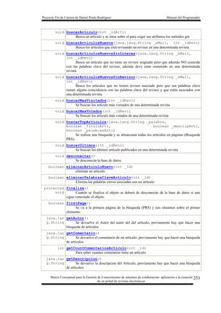 Proyecto Fin de Carrera de Daniel Prado Rodríguez Manual del Programador
Marco Conceptual para la Gestión de Conocimiento de entornos de colaboración: aplicación a la creación
de un portal de revistas electrónicas
253
void buscarArticulo(int _idArti)
Busca un artículo y se situa sobre el para coger sus atributos los métodos get.
void buscarArticulosNuevos(java.lang.String _eMail, int _idRevi)
Busca los artículos que está revisando un revisor en una determinada revista.
void buscarArticulosNuevosSinInteres(java.lang.String _eMail,
int _idRevi)
Busca un artículo que no tiene un revisor asignado pero que además NO coincide
con las palabras clave del revisor, además deve estar contenido en una determinada
revista
void buscarArticulosNuevosSinRevisor(java.lang.String _eMail,
int _idRevi)
Busca los artículos que no tienen revisor asociado pero que sus palabras clave
tienen alguna coincidencia con las palabras clave del revisor y que estén asociados con
una determinada revista.
void buscarMasVisitados(int _idRevi)
Se buscan los artículo más visitados de una determinada revista
void buscarMasVotados(int _idRevi)
Se buscan los artículo más votados de una determinada revista
void buscarTopArticulos(java.lang.String _palabra,
boolean _tituloArti, boolean _descripArti,
boolean _palabrasArti)
Se realiza una búsqueda y se almacenan todas los artículos en páginas (Busqueda
PRS).
void buscarUltimos(int _idRevi)
Se buscan los últimos artículo publicados en una determinada revista
void desconectar()
Se desconecta la base de datos.
boolean eliminarArticuloNuevo(int _id)
eliminar un articulo
boolean eliminarPalabrasClaveArticulo(int _id)
Elimina las palabras claves asociadas con un artículo
protected
void
finalize()
Cuando se finaliza el objeto se deberá de desconectar de la base de datos si aun
sigue conectado el objeto
boolean firstPage()
Se va a la primera página de la búsqueda (PRS) y nos situamos sobre el primer
elemento.
java.lan
g.String
getAutor()
Se devuelve el Autor del autor del del artículo, previamente hay que hacer una
búsqueda de artículos
java.lan
g.String
getComentario()
Se devuelve el comentario de un artículo, previamente hay que hacer una búsqueda
de artículos
int getCountComentariosArticulo(int _id)
Para saber cuantos cometarios tiene un artículo.
java.lan
g.String
getDescripcion()
Se devuelve la descripcion del Artículo, previamente hay que hacer una búsqueda
de artículos
 