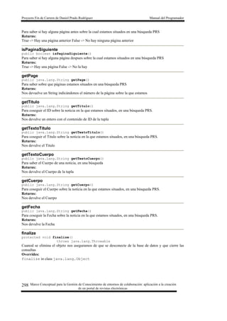 Proyecto Fin de Carrera de Daniel Prado Rodríguez Manual del Programador
Marco Conceptual para la Gestión de Conocimiento de entornos de colaboración: aplicación a la creación
de un portal de revistas electrónicas
298
Para saber si hay alguna página antes sobre la cual estamos situados en una búsqueda PRS
Returns:
True -> Hay una página anterior False -> No hay ninguna página anterior
isPaginaSiguiente
public boolean isPaginaSiguiente()
Para saber si hay alguna página despues sobre la cual estamos situados en una búsqueda PRS
Returns:
True -> Hay una página False -> No la hay
getPage
public java.lang.String getPage()
Para saber sobre que páginas estamos situados en una búsqueda PRS
Returns:
Nos devuelve un String indicándonos el número de la página sobre la que estamos
getTitulo
public java.lang.String getTitulo()
Para coseguir el ID sobre la noticia en la que estamos situados, en una búsqueda PRS.
Returns:
Nos devulve un entero con el contenido de ID de la tupla
getTextoTitulo
public java.lang.String getTextoTitulo()
Para coseguir el Titulo sobre la noticia en la que estamos situados, en una búsqueda PRS.
Returns:
Nos devulve el Titulo
getTextoCuerpo
public java.lang.String getTextoCuerpo()
Para saber el Cuerpo de una noticia, en una búsqueda
Returns:
Nos devulve el Cuerpo de la tupla
getCuerpo
public java.lang.String getCuerpo()
Para coseguir el Cuerpo sobre la noticia en la que estamos situados, en una búsqueda PRS.
Returns:
Nos devulve el Cuerpo
getFecha
public java.lang.String getFecha()
Para coseguir la Fecha sobre la noticia en la que estamos situados, en una búsqueda PRS.
Returns:
Nos devulve la Fecha
finalize
protected void finalize()
throws java.lang.Throwable
Cuanod se elimina el objeto nos aseguramos de que se desconecte de la base de datos y que cierre las
consultas
Overrides:
finalize in class java.lang.Object
 