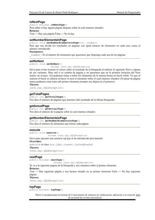 Proyecto Fin de Carrera de Daniel Prado Rodríguez Manual del Programador
Marco Conceptual para la Gestión de Conocimiento de entornos de colaboración: aplicación a la creación
de un portal de revistas electrónicas
303
isNextPage
public boolean isNextPage()
Para saber si hay alguna página despues sobre la cual estamos situados
Returns:
True -> Hay una página False -> No la hay
setNumberElementsInPage
public void setNumberElementsInPage(int _number)
Para que nos divida los resultados en páginas con igual número de elementos en cada una, como el
número introducido
Parameters:
_number - Es el número de elementos que queremos que disponga cada una de las páginas
setNoNext
public void setNoNext()
throws java.sql.SQLException
Sirve para evitar avanzar el cursor sobre el resultado de la búsqueda al realizar el siguiente Next o alguna
de sus variantes. Muy util si se cambia de página y no queremos que en la primera iteración del Next
realice un avance. Asi podemos tratar a todos los elementos de la misma forma en bucle while. Ya que al
realizar el bucle se saltaria al hacer el next el elemento sobre el cual estamos situados (Al pasar de página
nunca podemos estar antes del primer elemento,siempre nos dejará en el primero).
Throws:
java.sql.SQLException -
getTotalPages
public int getTotalPages()
Nos dice el número de páginas que tenemos (del resultado de la última búsqueda)
getActualPage
public int getActualPage()
Nos dice el número de la página sobre la cual estamos situados
getNumberElementsInPage
public int getNumberElementsInPage()
Nos dice el número de elementos que forma cada página
execute
public void execute()
throws java.sql.SQLException
Sirve para ejecutar una setencia sql que se ha introducido previamente
Overrides:
execute in class sun.jdbc.rowset.CachedRowSet
Throws:
java.sql.SQLException -
nextPage
public boolean nextPage()
throws java.sql.SQLException
Se va a la siguiente página de la búsqueda y nos situamos sobre el primer elemento.
Returns:
True -> Hay siguiente página y nos hemos situado en su primer elemento False -> No hay siguiente
página
Throws:
java.sql.SQLException -
topPage
public boolean topPage()
 