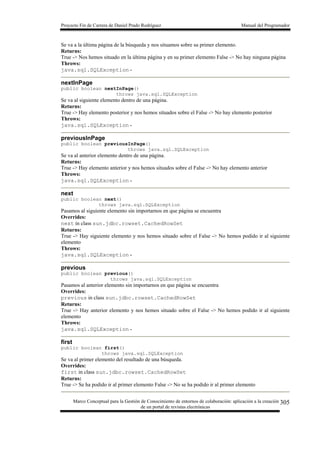 Proyecto Fin de Carrera de Daniel Prado Rodríguez Manual del Programador
Marco Conceptual para la Gestión de Conocimiento de entornos de colaboración: aplicación a la creación
de un portal de revistas electrónicas
305
Se va a la última página de la búsqueda y nos situamos sobre su primer elemento.
Returns:
True -> Nos hemos situado en la última página y en su primer elemento False -> No hay ninguna página
Throws:
java.sql.SQLException -
nextInPage
public boolean nextInPage()
throws java.sql.SQLException
Se va al siguiente elemento dentro de una página.
Returns:
True -> Hay elemento posterior y nos hemos situados sobre el False -> No hay elemento posterior
Throws:
java.sql.SQLException -
previousInPage
public boolean previousInPage()
throws java.sql.SQLException
Se va al anterior elemento dentro de una página.
Returns:
True -> Hay elemento anterior y nos hemos situados sobre el False -> No hay elemento anterior
Throws:
java.sql.SQLException -
next
public boolean next()
throws java.sql.SQLException
Pasamos al siguiente elemento sin importarnos en que página se encuentra
Overrides:
next in class sun.jdbc.rowset.CachedRowSet
Returns:
True -> Hay siguiente elemento y nos hemos situado sobre el False -> No hemos podido ir al siguiente
elemento
Throws:
java.sql.SQLException -
previous
public boolean previous()
throws java.sql.SQLException
Pasamos al anterior elemento sin importarnos en que página se encuentra
Overrides:
previous in class sun.jdbc.rowset.CachedRowSet
Returns:
True -> Hay anterior elemento y nos hemos situado sobre el False -> No hemos podido ir al siguiente
elemento
Throws:
java.sql.SQLException -
first
public boolean first()
throws java.sql.SQLException
Se va al primer elemento del resultado de una búsqueda.
Overrides:
first in class sun.jdbc.rowset.CachedRowSet
Returns:
True -> Se ha podido ir al primer elemento False -> No se ha podido ir al primer elemento
 