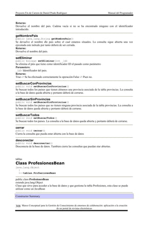 Proyecto Fin de Carrera de Daniel Prado Rodríguez Manual del Programador
Marco Conceptual para la Gestión de Conocimiento de entornos de colaboración: aplicación a la creación
de un portal de revistas electrónicas
308
Returns:
Devuelve el nombre del pais. Cadena vacía si no se ha encontrado ninguno con el identificador
introducido.
getNombrePais
public java.lang.String getNombrePais()
Se devuelve el nombre dle pais sobre el cual estamos situados. La consulta sigue abierta una vez
ejecutada este método por tanto deberá de ser cerrada.
Returns:
Devuelve el nombre del pais.
setEliminar
public boolean setEliminar(int _id)
Se elimina el páis que tiene como identificador ID el pasado como parámetro
Parameters:
_id - Identificador del pais.
Returns:
True -> Se ha efectuado correctamente la operación False -> Pues no.
setBuscarConProvincias
public void setBuscarConProvincias()
Se buscan todos los paises que tienen almenos una provincia asociada de la tabla provincias. La consulta
a la base de datos queda abierta y portanto deberá de cerrarse.
setBuscarSinProvincias
public void setBuscarSinProvincias()
Se buscan todos los paises que no tienen ninguna provincia asociada de la tabla provincias. La consulta a
la base de datos queda abierta y portanto deberá de cerrarse.
setBuscarTodos
public void setBuscarTodos()
Se buscan todos los paises. La consulta a la base de datos queda abierta y portanto deberá de cerrarse.
cerrar
public void cerrar()
Cierra la consulta que pueda estar abierta con la base de datos
desconectar
public void desconectar()
Desconecta de la base de datos. Tambien cierra las consultas que puedan etar abiertas.
tablas
Class ProfesionesBean
java.lang.Object
|
+--tablas.ProfesionesBean
public class ProfesionesBean
extends java.lang.Object
Clase que sirve para acceder a la base de datos y que gestiona la tabla Profesiones, esta clase se puede
utilizar como un JavaBean
Constructor Summary
 