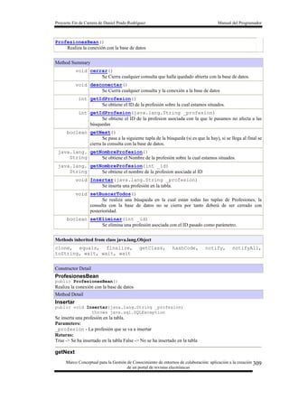 Proyecto Fin de Carrera de Daniel Prado Rodríguez Manual del Programador
Marco Conceptual para la Gestión de Conocimiento de entornos de colaboración: aplicación a la creación
de un portal de revistas electrónicas
309
ProfesionesBean()
Realiza la conexión con la base de datos
Method Summary
void cerrar()
Se Cierra cualquier consulta que halla quedado abierta con la base de datos.
void desconectar()
Se Cierra cualquier consulta y la conexión a la base de datos
int getIdProfesion()
Se obtiene el ID de la profesión sobre la cual estamos situados.
int getIdProfesion(java.lang.String _profesion)
Se obtiene el ID de la profesion asociada con la que le pasamos no afecta a las
búsquedas
boolean getNext()
Se pasa a la siguiente tupla de la búsqueda (si es que la hay), si se llega al final se
cierra la consulta con la base de datos.
java.lang.
String
getNombreProfesion()
Se obtiene el Nombre de la profesión sobre la cual estamos situados.
java.lang.
String
getNombreProfesion(int _id)
Se obtiene el nombre de la profesion asociada al ID
void Insertar(java.lang.String _profesion)
Se inserta una profesión en la tabla.
void setBuscarTodos()
Se realiza una búsqueda en la cual estan todas las tuplas de Profesiones, la
consulta con la base de datos no se cierra por tanto deberá de ser cerrado con
posterioridad.
boolean setEliminar(int _id)
Se elimina una profesión asociada con el ID pasado como parámetro.
Methods inherited from class java.lang.Object
clone, equals, finalize, getClass, hashCode, notify, notifyAll,
toString, wait, wait, wait
Constructor Detail
ProfesionesBean
public ProfesionesBean()
Realiza la conexión con la base de datos
Method Detail
Insertar
public void Insertar(java.lang.String _profesion)
throws java.sql.SQLException
Se inserta una profesión en la tabla.
Parameters:
_profesion - La profesión que se va a insertar
Returns:
True -> Se ha insertado en la tabla False -> No se ha insertado en la tabla
getNext
 
