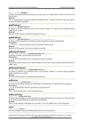 Proyecto Fin de Carrera de Daniel Prado Rodríguez Manual del Programador
Marco Conceptual para la Gestión de Conocimiento de entornos de colaboración: aplicación a la creación
de un portal de revistas electrónicas
310
public boolean getNext()
Se pasa a la siguiente tupla de la búsqueda (si es que la hay), si se llega al final se cierra la consulta con la
base de datos.
Returns:
True -> Se ha pasado a la siguiente tupla de la búsqueda False -> Estamos al final y no hay más tuplas o
no se ha efectuado la operación
getIdProfesion
public int getIdProfesion()
Se obtiene el ID de la profesión sobre la cual estamos situados. La consulta sigue quedando abierta,
tendrá que ser cerrada.
Returns:
Devuelve el ID asociado, 0 si ha habido algún tipo de error
getIdProfesion
public int getIdProfesion(java.lang.String _profesion)
Se obtiene el ID de la profesion asociada con la que le pasamos no afecta a las búsquedas
Parameters:
_profesion - Se pasa la profesion de la cual queremos obtener su ID
Returns:
Devuelve el ID asociado, 0 si no esta contenido en la tabla
getNombreProfesion
public java.lang.String getNombreProfesion(int _id)
Se obtiene el nombre de la profesion asociada al ID
Parameters:
_id - Es el ID de la profesion de la cual queremos obtener su nombre
Returns:
Devuelve el nombre contenido en la tabla asociado con el ID=_id, si no hay ninguno asociado devuelve la
cadena vacia
getNombreProfesion
public java.lang.String getNombreProfesion()
Se obtiene el Nombre de la profesión sobre la cual estamos situados. La consulta seguirá quedando
abierta, tendrá que ser cerrada.
Returns:
Devuelve el ID asociado, 0 si ha habido algún tipo de error
setEliminar
public boolean setEliminar(int _id)
Se elimina una profesión asociada con el ID pasado como parámetro. No interfiere con las búsquedas.
Parameters:
_id - Es el identificador (ID) de la profesión que se quiere borrar.
Returns:
True -> Se ha borrado False -> No se ha podido borrar
setBuscarTodos
public void setBuscarTodos()
Se realiza una búsqueda en la cual estan todas las tuplas de Profesiones, la consulta con la base de datos
no se cierra por tanto deberá de ser cerrado con posterioridad.
Returns:
True -> Se ha realizado la búsqueda con éxito False -> No se ha podido llevar a cabo la búsqueda
cerrar
public void cerrar()
Se Cierra cualquier consulta que halla quedado abierta con la base de datos.
 