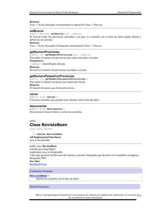 Proyecto Fin de Carrera de Daniel Prado Rodríguez Manual del Programador
Marco Conceptual para la Gestión de Conocimiento de entornos de colaboración: aplicación a la creación
de un portal de revistas electrónicas
313
Returns:
True -> Se ha efectuado correctamente la operación False -> Pues no.
setBuscar
public boolean setBuscar(int _idPais)
Se buscan todas las provincias asociadas a un pais. La consulta con la base de datos queda abierta y
deberá de ser cerrada.
Returns:
True -> Se ha efectuado la búsqueda correctamente False -> Pues no.
getNumeroProvincias
public int getNumeroProvincias(int _idPais)
Para saber el número de provincias que estan asociadas a un pais,
Parameters:
_idPais - Identificador del pais.
Returns:
Devuelve el número de provincias asociadas a un pais.
getNumeroPaisesConProvincias
public int getNumeroPaisesConProvincias()
Para saber el número de paises que tienen provincias.
Returns:
El número de paises que tienen provincias.
cerrar
public void cerrar()
Cierra las consultas que puedan estar abiertas con la base de datos.
desconectar
public void desconectar()
Desconecta la base de datos y cierra las consultas.
tablas
Class RevistaBean
java.lang.Object
|
+--tablas.RevistaBean
All Implemented Interfaces:
java.io.Serializable
public class RevistaBean
extends java.lang.Object
implements java.io.Serializable
Clase que gestiona las Revistas del sistema y permite búsquedas que devuelve los resultados en páginas,
búsquedas PRS.
See Also:
Serialized Form
Constructor Summary
RevistaBean()
Realiza la conexión con la base de datos
Method Summary
 