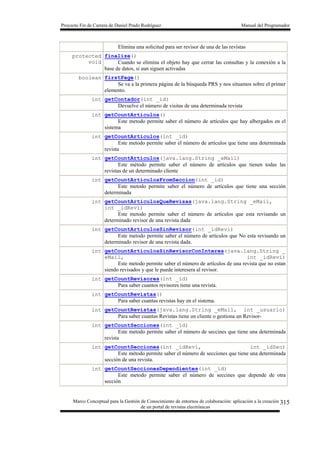 Proyecto Fin de Carrera de Daniel Prado Rodríguez Manual del Programador
Marco Conceptual para la Gestión de Conocimiento de entornos de colaboración: aplicación a la creación
de un portal de revistas electrónicas
315
Elimina una solicitud para ser revisor de una de las revistas
protected
void
finalize()
Cuando se elimina el objeto hay que cerrar las consultas y la conexión a la
base de datos, si aun siguen activadas
boolean firstPage()
Se va a la primera página de la búsqueda PRS y nos situamos sobre el primer
elemento.
int getContador(int _id)
Devuelve el número de visitas de una determinada revista
int getCountArticulos()
Este metodo permite saber el número de artículos que hay albergados en el
sistema
int getCountArticulos(int _id)
Este metodo permite saber el número de artículos que tiene una determinada
revista
int getCountArticulos(java.lang.String _eMail)
Este método permite saber el número de artículos que tienen todas las
revistas de un determinado cliente
int getCountArticulosFromSeccion(int _id)
Este metodo permite saber el número de artículos que tiene una sección
determinada
int getCountArticulosQueRevisas(java.lang.String _eMail,
int _idRevi)
Este metodo permite saber el número de artículos que esta revisando un
determinado revisor de una revista dada
int getCountArticulosSinRevisor(int _idRevi)
Este metodo permite saber el número de artículos que No esta revisando un
determinado revisor de una revista dada.
int getCountArticulosSinRevisorConInteres(java.lang.String _
eMail, int _idRevi)
Este metodo permite saber el número de artículos de una revista que no estan
siendo revisados y que le puede interesera al revisor.
int getCountRevisores(int _id)
Para saber cuantos revisores tiene una revista.
int getCountRevistas()
Para saber cuantas revistas hay en el sistema.
int getCountRevistas(java.lang.String _eMail, int _usuario)
Para saber cuantas Revistas tiene un cliente o gestiona un Revisor-
int getCountSecciones(int _id)
Este metodo permite saber el número de seccines que tiene una determinada
revista
int getCountSecciones(int _idRevi, int _idSec)
Este método permite saber el número de secciones que tiene una determinada
sección de una revista.
int getCountSeccionesDependientes(int _id)
Este metodo permite saber el número de seccines que depende de otra
sección
 