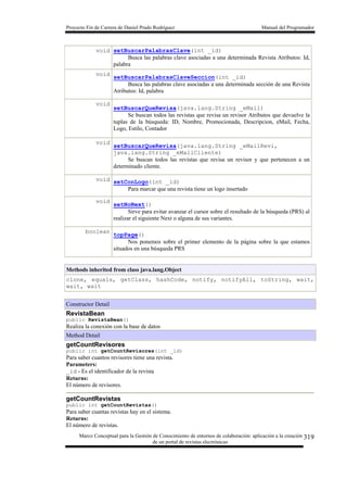 Proyecto Fin de Carrera de Daniel Prado Rodríguez Manual del Programador
Marco Conceptual para la Gestión de Conocimiento de entornos de colaboración: aplicación a la creación
de un portal de revistas electrónicas
319
void setBuscarPalabrasClave(int _id)
Busca las palabras clave asociadas a una determinada Revista Atributos: Id,
palabra
void
setBuscarPalabrasClaveSeccion(int _id)
Busca las palabras clave asociadas a una determinada sección de una Revista
Atributos: Id, palabra
void
setBuscarQueRevisa(java.lang.String _eMail)
Se buscan todos las revistas que revisa un revisor Atributos que devuelve la
tuplas de la búsqueda: ID, Nombre, Promocionada, Descripcion, eMail, Fecha,
Logo, Estilo, Contador
void
setBuscarQueRevisa(java.lang.String _eMailRevi,
java.lang.String _eMailCliente)
Se buscan todos las revistas que revisa un revisor y que pertenecen a un
determinado cliente.
void setConLogo(int _id)
Para marcar que una revista tiene un logo insertado
void
setNoNext()
Sirve para evitar avanzar el cursor sobre el resultado de la búsqueda (PRS) al
realizar el siguiente Next o alguna de sus variantes.
boolean
topPage()
Nos ponemos sobre el primer elemento de la página sobre la que estamos
situados en una búsqueda PRS
Methods inherited from class java.lang.Object
clone, equals, getClass, hashCode, notify, notifyAll, toString, wait,
wait, wait
Constructor Detail
RevistaBean
public RevistaBean()
Realiza la conexión con la base de datos
Method Detail
getCountRevisores
public int getCountRevisores(int _id)
Para saber cuantos revisores tiene una revista.
Parameters:
_id - Es el identificador de la revista
Returns:
El número de revisores.
getCountRevistas
public int getCountRevistas()
Para saber cuantas revistas hay en el sistema.
Returns:
El número de revistas.
 