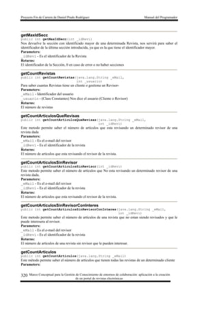 Proyecto Fin de Carrera de Daniel Prado Rodríguez Manual del Programador
Marco Conceptual para la Gestión de Conocimiento de entornos de colaboración: aplicación a la creación
de un portal de revistas electrónicas
320
getMaxIdSecc
public int getMaxIdSecc(int _idRevi)
Nos devuelve la sección con identificado mayor de una determinada Revista, nos servirá para saber el
identificador de la última sección introducida, ya que es la que tiene el identificador mayor.
Parameters:
_idRevi - Es el identificador de la Revista
Returns:
El identificador de la Sección, 0 en caso de error o no haber secciones
getCountRevistas
public int getCountRevistas(java.lang.String _eMail,
int _usuario)
Para saber cuantas Revistas tiene un cliente o gestiona un Revisor-
Parameters:
_eMail - Identificador del usuario
_usuario - (Class Constantes) Nos dice el usuario (Cliente o Revisor)
Returns:
El número de revistas
getCountArticulosQueRevisas
public int getCountArticulosQueRevisas(java.lang.String _eMail,
int _idRevi)
Este metodo permite saber el número de artículos que esta revisando un determinado revisor de una
revista dada
Parameters:
_eMail - Es el e-mail del revisor
_idRevi - Es el identificador de la revista
Returns:
El número de artículos que esta revisando el revisor de la revista.
getCountArticulosSinRevisor
public int getCountArticulosSinRevisor(int _idRevi)
Este metodo permite saber el número de artículos que No esta revisando un determinado revisor de una
revista dada.
Parameters:
_eMail - Es el e-mail del revisor
_idRevi - Es el identificador de la revista
Returns:
El número de artículos que esta revisando el revisor de la revista.
getCountArticulosSinRevisorConInteres
public int getCountArticulosSinRevisorConInteres(java.lang.String _eMail,
int _idRevi)
Este metodo permite saber el número de artículos de una revista que no estan siendo revisados y que le
puede interesera al revisor.
Parameters:
_eMail - Es el e-mail del revisor
_idRevi - Es el identificador de la revista
Returns:
El número de artículos de una revista sin revisor que le pueden interesar.
getCountArticulos
public int getCountArticulos(java.lang.String _eMail)
Este método permite saber el número de artículos que tienen todas las revistas de un determinado cliente
Parameters:
 