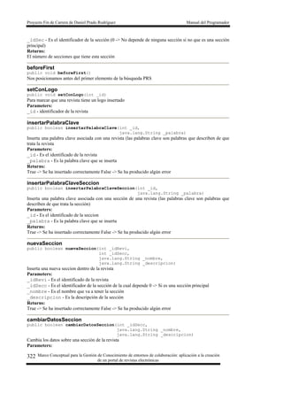 Proyecto Fin de Carrera de Daniel Prado Rodríguez Manual del Programador
Marco Conceptual para la Gestión de Conocimiento de entornos de colaboración: aplicación a la creación
de un portal de revistas electrónicas
322
_idSec - Es el identificador de la sección (0 -> No depende de ninguna sección si no que es una sección
principal)
Returns:
El número de secciones que tiene esta sección
beforeFirst
public void beforeFirst()
Nos posicionamos antes del primer elemento de la búsqueda PRS
setConLogo
public void setConLogo(int _id)
Para marcar que una revista tiene un logo insertado
Parameters:
_id - identificador de la revista
insertarPalabraClave
public boolean insertarPalabraClave(int _id,
java.lang.String _palabra)
Inserta una palabra clave asociada con una revista (las palabras clave son palabras que describen de que
trata la revista
Parameters:
_id - Es el identificado de la revista
_palabra - Es la palabra clave que se inserta
Returns:
True -> Se ha insertado correctamente False -> Se ha producido algún error
insertarPalabraClaveSeccion
public boolean insertarPalabraClaveSeccion(int _id,
java.lang.String _palabra)
Inserta una palabra clave asociada con una sección de una revista (las palabras clave son palabras que
describen de que trata la sección)
Parameters:
_id - Es el identificado de la seccion
_palabra - Es la palabra clave que se inserta
Returns:
True -> Se ha insertado correctamente False -> Se ha producido algún error
nuevaSeccion
public boolean nuevaSeccion(int _idRevi,
int _idSecc,
java.lang.String _nombre,
java.lang.String _descripcion)
Inserta una nueva seccion dentro de la revista
Parameters:
_idRevi - Es el identificado de la revista
_idSecc - Es el identificador de la sección de la cual depende 0 -> Si es una sección principal
_nombre - Es el nombre que va a tener la sección
_descripcion - Es la descripción de la sección
Returns:
True -> Se ha insertado correctamente False -> Se ha producido algún error
cambiarDatosSeccion
public boolean cambiarDatosSeccion(int _idSecc,
java.lang.String _nombre,
java.lang.String _descripcion)
Cambia los datos sobre una sección de la revista
Parameters:
 