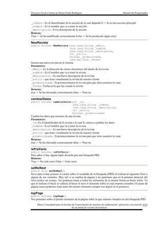 Proyecto Fin de Carrera de Daniel Prado Rodríguez Manual del Programador
Marco Conceptual para la Gestión de Conocimiento de entornos de colaboración: aplicación a la creación
de un portal de revistas electrónicas
323
_idSecc - Es el identificador de la sección de la cual depende 0 -> Si es una sección principal
_nombre - Es el nombre que va a tener la sección
_descripcion - Es la descripción de la sección
Returns:
True -> Se ha modificado correctamente False -> Se ha producido algún error
NewRevista
public boolean NewRevista(java.lang.String _eMail,
java.lang.String _nombre,
java.lang.String _descripcion,
int _estilo,
boolean _promocionada,
java.sql.Date _fecha)
Inserta una nueva revista en el sistema
Parameters:
_eMail - Es la dirección de correo electrónico del dueño de la revista
_nombre - Es el nombre que va a tener la revista
_descripcion - Es una breve descripción de la revista
_estilo - que tiene visualmente la revista de nuestro cliente
_promocionada - Si promocionamos la revista para que otros usuarios la vean
_fecha - Fecha en la que fue creada la revista
Returns:
true -> Se ha efectuado correctamente false -> Pues no
cambiarDatos
public boolean cambiarDatos(int _id,
java.lang.String _nombre,
java.lang.String _descripcion,
int _estilo,
boolean _promocionada)
Cambia los datos que tenemos de una revista
Parameters:
_id - Es el identificador de la revista a la cual le vamos a cambiar los datos
_nombre - Es el nombre que va a tener la revista
_descripcion - Es una breve descripción de la revista
_estilo - que tiene visualmente la revista de nuestro cliente
_promocionada - Si promocionamos la revista para que otros usuarios la vean
Returns:
true -> Se ha efectuado correctamente false -> Pues no
isPrsVacio
public boolean isPrsVacio()
Para saber si hay alguna tupla devuelta por una búsqueda PRS
Returns:
True -> No esta vacio False -> Está vacío
setNoNext
public void setNoNext()
Sirve para evitar avanzar el cursor sobre el resultado de la búsqueda (PRS) al realizar el siguiente Next o
alguna de sus variantes. Muy util si se cambia de página y no queremos que en la primera iteración del
Next realice un avance. Asi podemos tratar a todos los elementos de la misma forma en bucle while. Ya
que al realizar el bucle se saltaria al hacer el next el elemento sobre el cual estamos situados (Al pasar de
página nunca podemos estar antes del primer elemento,siempre nos dejará en el primero).
topPage
public boolean topPage()
Nos ponemos sobre el primer elemento de la página sobre la que estamos situados en una búsqueda PRS
 