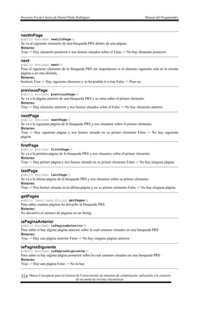Proyecto Fin de Carrera de Daniel Prado Rodríguez Manual del Programador
Marco Conceptual para la Gestión de Conocimiento de entornos de colaboración: aplicación a la creación
de un portal de revistas electrónicas
324
nextInPage
public boolean nextInPage()
Se va al siguiente elemento de una búsqueda PRS dentro de una página.
Returns:
True -> Hay elemento posterior y nos hemos situados sobre el False -> No hay elemento posterior
next
public boolean next()
Pasa al siguiente elemento de la búsqueda PRS sin importarnos si el elmento siguiente está en la misma
página o en otra distinta.
Returns:
boolean True -> Hay siguiente elemento y se ha podido ir a este False -> Pues no
previousPage
public boolean previousPage()
Se va a la página anterior de una búsqueda PRS y se situa sobre el primer elemento
Returns:
True -> Hay elemento anterior y nos hemos situados sobre el False -> No hay elemento anterior
nextPage
public boolean nextPage()
Se va a la siguiente página de la búsqueda PRS y nos situamos sobre el primer elemento.
Returns:
True -> Hay siguiente página y nos hemos situado en su primer elemento False -> No hay siguiente
página
firstPage
public boolean firstPage()
Se va a la primera página de la búsqueda PRS y nos situamos sobre el primer elemento.
Returns:
True -> Hay primer página y nos hemos situado en su primer elemento False -> No hay ninguna página
lastPage
public boolean lastPage()
Se va a la última página de la búsqueda PRS y nos situamos sobre su primer elemento.
Returns:
True -> Nos hemos situado en la última página y en su primer elemento False -> No hay ninguna página
getPages
public java.lang.String getPages()
Para saber cuantas páginas ha devuelto la búsqueda PRS
Returns:
No devuelve el número de páginas en un String
isPaginaAnterior
public boolean isPaginaAnterior()
Para saber si hay alguna página anterior sobre la cual estamos situados en una búsqueda PRS
Returns:
True -> Hay una página anterior False -> No hay ninguna página anterior
isPaginaSiguiente
public boolean isPaginaSiguiente()
Para saber si hay alguna página posterior sobre la cual estamos situados en una búsqueda PRS
Returns:
True -> Hay una página False -> No la hay
 