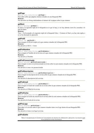 Proyecto Fin de Carrera de Daniel Prado Rodríguez Manual del Programador
Marco Conceptual para la Gestión de Conocimiento de entornos de colaboración: aplicación a la creación
de un portal de revistas electrónicas
325
getPage
public java.lang.String getPage()
Para saber sobre que páginas estamos situados en una búsqueda PRS
Returns:
Nos devuelve un String indicándonos el número de la página sobre la que estamos
getNext
public boolean getNext()
Se pasa a la siguiente tupla de la búsqueda (si es que la hay), si no hay además cierra las consultas a la
base de datos.
Returns:
True -> Se ha pasado a la siguiente tupla de la búsqueda False -> Estamos al final y no hay más tuplas o
no se ha efectuado la operación
getPrsID
public int getPrsID()
Para coseguir el ID de la tupla en la que estamos situados de la búsqueda PRS
Returns:
Nos devulve el ID 0 --> Error
getPrsNombre
public java.lang.String getPrsNombre()
Para coseguir el Nombre de la trevista en la que estamos situados de la búsqueda PRS
Returns:
Nos devulve el Nombre
getPrsPromocinada
public boolean getPrsPromocinada()
Para coseguir si esta o no promocionada la revista sobre la cual estamos situados de la búsqueda PRS.
Returns:
Nos devulve si esta o no promocionada
getPrsDescripcion
public java.lang.String getPrsDescripcion()
Para coseguir la descripcion de la revista sobre la que estamos situados de la búsqueda PRS.
Returns:
Nos devulve la descripcion de la revista
getPrsEmail
public java.lang.String getPrsEmail()
Para coseguir el Email del creador de la revista sobre la que estamos situados de la búsqueda PRS.
Returns:
Nos devulve el EMail de la revista
getPrsFecha
public java.lang.String getPrsFecha()
Para coseguir la Fecha de creación de la revista sobre la cual estamos situados en la búsqueda PRS.
Returns:
Nos devulve la Fecha de la revista
getPrsLogo
public boolean getPrsLogo()
Para saber si la revista sobre la que estamos situados tiene o no Logo dentro de una búsqueda PRS.
Returns:
Nos devulve si tiene o no logo la revista
getPrsEstilo
 