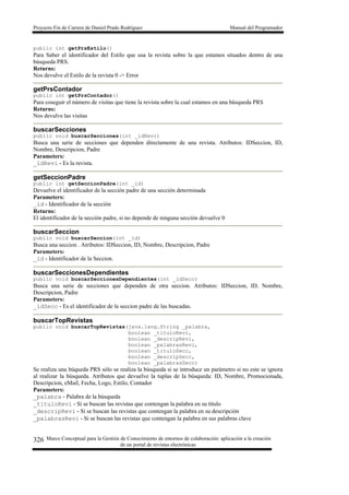 Proyecto Fin de Carrera de Daniel Prado Rodríguez Manual del Programador
Marco Conceptual para la Gestión de Conocimiento de entornos de colaboración: aplicación a la creación
de un portal de revistas electrónicas
326
public int getPrsEstilo()
Para Saber el identificador del Estilo que usa la revista sobre la que estamos situados dentro de una
búsqueda PRS.
Returns:
Nos devulve el Estilo de la revista 0 -> Error
getPrsContador
public int getPrsContador()
Para coseguir el número de visitas que tiene la revista sobre la cual estamos en una búsqueda PRS
Returns:
Nos devulve las visitas
buscarSecciones
public void buscarSecciones(int _idRevi)
Busca una serie de secciones que dependen directamente de una revista. Atributos: IDSeccion, ID,
Nombre, Descripcion, Padre
Parameters:
_idRevi - Es la revista.
getSeccionPadre
public int getSeccionPadre(int _id)
Devuelve el identificador de la sección padre de una sección determinada
Parameters:
_id - Identificador de la sección
Returns:
El identificador de la sección padre, si no depende de ninguna sección devuelve 0
buscarSeccion
public void buscarSeccion(int _id)
Busca una seccion . Atributos: IDSeccion, ID, Nombre, Descripcion, Padre
Parameters:
_id - Identificador de la Seccion.
buscarSeccionesDependientes
public void buscarSeccionesDependientes(int _idSecc)
Busca una serie de secciones que dependen de otra seccion. Atributos: IDSeccion, ID, Nombre,
Descripcion, Padre
Parameters:
_idSecc - Es el identificador de la seccion padre de las buscadas.
buscarTopRevistas
public void buscarTopRevistas(java.lang.String _palabra,
boolean _tituloRevi,
boolean _descripRevi,
boolean _palabrasRevi,
boolean _tituloSecc,
boolean _descripSecc,
boolean _palabrasSecc)
Se realiza una búqueda PRS sólo se realiza la búsqueda si se introduce un parámetro si no este se ignora
al realizar la búsqueda. Atributos que devuelve la tuplas de la búsqueda: ID, Nombre, Promocionada,
Descripcion, eMail, Fecha, Logo, Estilo, Contador
Parameters:
_palabra - Palabra de la búsqueda
_tituloRevi - Si se buscan las revistas que contengan la palabra en su título
_descripRevi - Si se buscan las revistas que contengan la palabra en su descripción
_palabrasRevi - Si se buscan las revistas que contengan la palabra en sus palabras clave
 