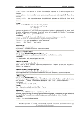 Proyecto Fin de Carrera de Daniel Prado Rodríguez Manual del Programador
Marco Conceptual para la Gestión de Conocimiento de entornos de colaboración: aplicación a la creación
de un portal de revistas electrónicas
327
_tituloSecc - Si se buscan las revistas que contengan la palabra en el título de alguna de sus
secciones
_descripSecc - Si se buscan las revistas que contengan la palabra en la descripción de alguna de sus
secciones
_palabrasSecc - Si se buscan las revistas que contengan la palabra en las palabras de alguna de sus
secciones
buscar
public void buscar(java.lang.String _nombre,
java.lang.String _nick,
int _ordenar,
int _orden)
Se realiza una búqueda PRS sólo se realiza la búsqueda si se introduce un parámetro Si no este se ignora
al realizar la búsqueda. Atributos que devuelve la tuplas de la búsqueda: ID, Nombre, Promocionada,
Descripcion, eMail, Fecha, Logo, Estilo, Contador
Parameters:
_nombre - Se realiza la búsqueda de todas las tuplas que tengan esta palabra en su nombre
_nick - Se buscan las revistas cuyo creador tenga el nick aquí introducido
_ordenar - 1 -> Orden ascendente 2 -> Orden descendente
_orden - 1 -> Por Titulo 3 -> Fecha creación
desconectar
public void desconectar()
Se desconecta y se cierran las consultas con la base de datos
setBuscarPalabrasClave
public void setBuscarPalabrasClave(int _id)
Busca las palabras clave asociadas a una determinada Revista Atributos: Id, palabra
Parameters:
_id - identificador de la palabra clave de la revista
setBuscarEstilos
public void setBuscarEstilos()
Busca Todos los estilos que están disponibles para las revistas. Attributos de cada tupla devuelta: ID,
Nombre, File, Descripcion
setBuscarPalabrasClaveSeccion
public void setBuscarPalabrasClaveSeccion(int _id)
Busca las palabras clave asociadas a una determinada sección de una Revista Atributos: Id, palabra
setBuscarById
public void setBuscarById(int _id)
Busca una revista que se corresponda con el identificador de la revista. Atributos que devuelve la tuplas
de la búsqueda: ID, Nombre, Promocionada, Descripcion, eMail, Fecha, Logo, Estilo, Contador
Parameters:
_id - Es el identificador de la revista
Returns:
True -> Operación realizada con éxito False -> Pues no
setBuscar
public void setBuscar(java.lang.String _eMail)
Se buscan todos las revistas que pertenecen a un cliente determinado Atributos que devuelve la tuplas de
la búsqueda: ID, Nombre, Promocionada, Descripcion, eMail, Fecha, Logo, Estilo, Contador
Parameters:
_eMail - Es el identificador del cliente.
 