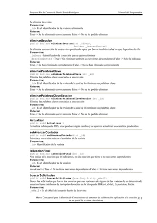 Proyecto Fin de Carrera de Daniel Prado Rodríguez Manual del Programador
Marco Conceptual para la Gestión de Conocimiento de entornos de colaboración: aplicación a la creación
de un portal de revistas electrónicas
331
Se elimina la revista
Parameters:
_id - Es el identificador de la revista a eliminarla
Returns:
True -> Se ha eliminado correctamente False -> No se ha podido eliminar
eliminarSeccion
public boolean eliminarSeccion(int _idSecc,
boolean _descendientes)
Se elimina una sección de una revista puediendo optar por borrar también todas las que dependan de ella
Parameters:
_idSecc - Identificador de la sección que se quiere eliminar
_descendientes - True-> Se eliminan también las secciones descendientes False -> Solo la indicada
Returns:
True -> Se han eliminado correctamente False -> No se han elminado correctamente
eliminarPalabrasClave
public boolean eliminarPalabrasClave(int _id)
Elimina las palabras claves asociadas a una revista
Parameters:
_id - Es el identificador de la revista de la cual se le eliminan sus palabras clave
Returns:
True -> Se ha eliminado correctamente False -> No se ha podido eliminar
eliminarPalabrasClaveSeccion
public boolean eliminarPalabrasClaveSeccion(int _id)
Elimina las palabras claves asociadas a una sección
Parameters:
_id - Es el identificador de la revista de la cual se le eliminan sus palabras clave
Returns:
True -> Se ha eliminado correctamente False -> No se ha podido eliminar
Actualizar
public void Actualizar()
Actualiza la búsqueda PRS, si se produce algún cambio y se quieren actualizar los cambios producidos
setAvanzarContador
public void setAvanzarContador(int _id)
Introduce una visita más en el contador de la revista
Parameters:
_id - Identificador de la revista
isSeccionFinal
public boolean isSeccionFinal(int _id)
Nos indica si la sección que le indicamos, es una sección que tiene o no secciones dependientes
Parameters:
_id - Es el identificador de la seccion
Returns:
nos devuelve True -> Si no tiene secciones dependientes False -> Si tiene secciones dependientes
buscarSolicitudes
public void buscarSolicitudes(java.lang.String _eMail)
Busca las solicitudes que hacen los usuarios para ser revisores de alguna de las revistas de un determinado
usuario cliente Atributos de las tuplas devueltas en la búsqueda: IDRevi, eMail, Exposicion, Fecha
Parameters:
_eMail - Es el eMail del usuario dueño de la revista
 