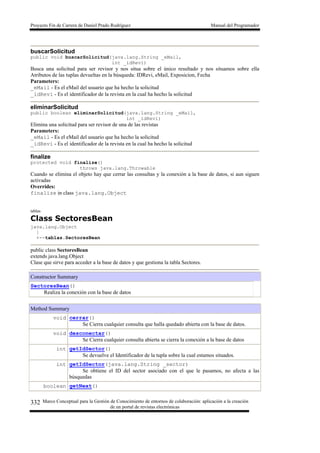 Proyecto Fin de Carrera de Daniel Prado Rodríguez Manual del Programador
Marco Conceptual para la Gestión de Conocimiento de entornos de colaboración: aplicación a la creación
de un portal de revistas electrónicas
332
buscarSolicitud
public void buscarSolicitud(java.lang.String _eMail,
int _idRevi)
Busca una solicitud para ser revisor y nos situa sobre el único resultado y nos situamos sobre ella
Atributos de las tuplas devueltas en la búsqueda: IDRevi, eMail, Exposicion, Fecha
Parameters:
_eMail - Es el eMail del usuario que ha hecho la solicitud
_idRevi - Es el identificador de la revista en la cual ha hecho la solicitud
eliminarSolicitud
public boolean eliminarSolicitud(java.lang.String _eMail,
int _idRevi)
Elimina una solicitud para ser revisor de una de las revistas
Parameters:
_eMail - Es el eMail del usuario que ha hecho la solicitud
_idRevi - Es el identificador de la revista en la cual ha hecho la solicitud
finalize
protected void finalize()
throws java.lang.Throwable
Cuando se elimina el objeto hay que cerrar las consultas y la conexión a la base de datos, si aun siguen
activadas
Overrides:
finalize in class java.lang.Object
tablas
Class SectoresBean
java.lang.Object
|
+--tablas.SectoresBean
public class SectoresBean
extends java.lang.Object
Clase que sirve para acceder a la base de datos y que gestiona la tabla Sectores.
Constructor Summary
SectoresBean()
Realiza la conexión con la base de datos
Method Summary
void cerrar()
Se Cierra cualquier consulta que halla quedado abierta con la base de datos.
void desconectar()
Se Cierra cualquier consulta abierta se cierra la conexión a la base de datos
int getIdSector()
Se devuelve el Identificador de la tupla sobre la cual estamos situados.
int getIdSector(java.lang.String _sector)
Se obtiene el ID del sector asociado con el que le pasamos, no afecta a las
búsquedas
boolean getNext()
 
