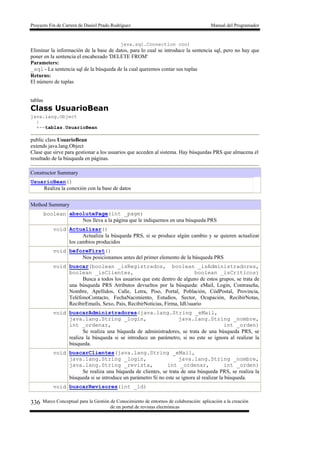 Proyecto Fin de Carrera de Daniel Prado Rodríguez Manual del Programador
Marco Conceptual para la Gestión de Conocimiento de entornos de colaboración: aplicación a la creación
de un portal de revistas electrónicas
336
java.sql.Connection con)
Eliminar la información de la base de datos, para lo cual se introduce la sentencia sql, pero no hay que
poner en la sentencia el encabezado 'DELETE FROM'
Parameters:
_sql - La sentencia sql de la búsqueda de la cual queremos contar sus tuplas
Returns:
El número de tuplas
tablas
Class UsuarioBean
java.lang.Object
|
+--tablas.UsuarioBean
public class UsuarioBean
extends java.lang.Object
Clase que sirve para gestionar a los usuarios que acceden al sistema. Hay búsquedas PRS que almacena el
resultado de la búsqueda en páginas.
Constructor Summary
UsuarioBean()
Realiza la conexión con la base de datos
Method Summary
boolean absolutePage(int _page)
Nos lleva a la página que le indiquemos en una búsqueda PRS
void Actualizar()
Actualiza la búsqueda PRS, si se produce algún cambio y se quieren actualizar
los cambios producidos
void beforeFirst()
Nos posicionamos antes del primer elemento de la búsqueda PRS
void buscar(boolean _isRegistrados, boolean _isAdministradores,
boolean _isClientes, boolean _isCriticos)
Busca a todos los usuarios que este dentro de alguno de estos grupos, se trata de
una búsqueda PRS Atributos devueltos por la búsqueda: eMail, Login, Contraseña,
Nombre, Apellidos, Calle, Letra, Piso, Portal, Población, CódPostal, Provincia,
TeléfonoContacto, FechaNacimiento, Estudios, Sector, Ocupación, RecibirNotas,
RecibirEmails, Sexo, Pais, RecibirNoticias, Firma, IdUsuario
void buscarAdministradores(java.lang.String _eMail,
java.lang.String _login, java.lang.String _nombre,
int _ordenar, int _orden)
Se realiza una búqueda de administradores, se trata de una búsqueda PRS, se
realiza la búsqueda si se introduce un parámetro, si no este se ignora al realizar la
búsqueda.
void buscarClientes(java.lang.String _eMail,
java.lang.String _login, java.lang.String _nombre,
java.lang.String _revista, int _ordenar, int _orden)
Se realiza una búqueda de clientes, se trata de una búsqueda PRS, se realiza la
búsqueda si se introduce un parámetro Si no este se ignora al realizar la búsqueda.
void buscarRevisores(int _id)
 