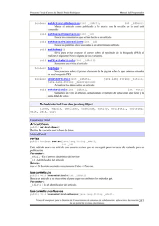 Proyecto Fin de Carrera de Daniel Prado Rodríguez Manual del Programador
Marco Conceptual para la Gestión de Conocimiento de entornos de colaboración: aplicación a la creación
de un portal de revistas electrónicas
257
boolean setArticuloEnSeccion(int _idArti, int _idSecc)
Marca el artículo como publicado y lo asocia con la sección en la cual está
contenido
void setBuscarComentarios(int _id)
Busca los comentarios que se han hecho a un artículo
void setBuscarPalabrasClave(int _id)
Busca las palabras clave asociadas a un determinado artículo
void setNoNext()
Sirve para evitar avanzar el cursor sobre el resultado de la búsqueda (PRS) al
realizar el siguiente Next o alguna de sus variantes.
void setVisitaArticulo(int _idArti)
Sumamos una visita al artículo
boolean topPage()
Nos ponemos sobre el primer elemento de la página sobre la que estamos situados
en una busqueda PRS
boolean updateArticulo(int _idArti, java.lang.String _titulo,
java.lang.String _descripcion)
Actualizar los datos sobre un artículo
void votoArticulo(int _idArti, int _voto)
Sumamos un voto al artículo, actualizando el numero de votaciones que tiene y la
suma total de votos
Methods inherited from class java.lang.Object
clone, equals, getClass, hashCode, notify, notifyAll, toString,
wait, wait, wait
Constructor Detail
ArticuloBean
public ArticuloBean()
Realiza la conexión con la base de datos
Method Detail
revisa
public boolean revisa(java.lang.String _eMail,
int _id)
Este método asocia un artículo con usuario revisor que se encargará posteriormene de revisarlo para su
publicación
Parameters:
_eMail - Es el correo electrónico del revisor
_id - Identificador del artículo
Returns:
true -> Si ha sido asociado correctamente False -> Pues no.
buscarArticulo
public void buscarArticulo(int _idArti)
Busca un artículo y se situa sobre el para coger sus atributos los métodos get.
Parameters:
_idArti - Es el identificador del artículo.
buscarArticulosNuevos
public void buscarArticulosNuevos(java.lang.String _eMail,
 