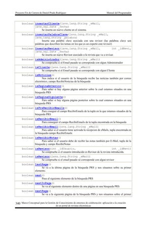 Proyecto Fin de Carrera de Daniel Prado Rodríguez Manual del Programador
Marco Conceptual para la Gestión de Conocimiento de entornos de colaboración: aplicación a la creación
de un portal de revistas electrónicas
340
boolean insertarCliente(java.lang.String _eMail,
java.sql.Date _fecha)
Se inserta un nuevo cliente en el sistema.
boolean insertarPalabraClave(java.lang.String _eMail,
java.lang.String _palabra)
Inserta una palabra clave asociada con una revisor (las palabras clave son
palabras que describen los temas en los que es un experto este revisor)
boolean InsertarRevisor(java.lang.String _eMail, int _idRevi,
java.sql.Date _fecha)
Se inserta un nuevo Revisor asociado a la revista que va a revisar.
boolean isAdministrador(java.lang.String _eMail)
Se comprueba si el Email pasado se corresponde con algun Administrador
boolean isCliente(java.lang.String _eMail)
Se comprueba si el Email pasado se corresponde con algun Cliente
boolean isNoticias()
Nos indica si el usuario de la búsqueda recibe las noticias también por correo
electrónico, campo RecibirNoticias de la búsqueda
boolean isPaginaAnterior()
Para saber si hay alguna página anterior sobre la cual estamos situados en una
búsqueda PRS
boolean isPaginaSiguiente()
Para saber si hay alguna página posterior sobre la cual estamos situados en una
búsqueda PRS
boolean isPrsRecibirEmails()
Para coseguir el campo RecibirEmails de la tupla en la que estamos situados de la
búsqueda PRS
boolean isRecibirEmail()
Para conseguir el campo RecibirEmails de la tupla encontrada en la búsqueda
boolean isRecibirEmail(java.lang.String _eMail)
Para saber si el usuario tiene activada la recepcion de eMails, tupla enocntrada en
la búsqueda campo RecibirEmails
boolean isRecibirNotas()
Para saber si el usuario debe de recibir las notas también por E-Mail, tupla de la
búsqueda y campo RecibirNotas
boolean isRevisor(int _idUsuario, int _idRevi)
Se comprueba si el usuario introducido es Revisor de la revista introducida.
boolean isRevisor(java.lang.String _eMail)
Se comprueba si el email pasado se corresponde con algun revisor
boolean lastPage()
Se va a la última página de la búsqueda PRS y nos situamos sobre su primer
elemento.
boolean next()
Pasa al siguiente elemento de la búsqueda PRS
boolean nextInPage()
Se va al siguiente elemento dentro de una página en una búsqueda PRS
boolean nextPage()
Se va a la siguiente página de la búsqueda PRS y nos situamos sobre el primer
 