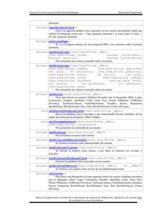 Proyecto Fin de Carrera de Daniel Prado Rodríguez Manual del Programador
Marco Conceptual para la Gestión de Conocimiento de entornos de colaboración: aplicación a la creación
de un portal de revistas electrónicas
341
elemento.
boolean nextPalabraClave()
Pasa a la siguiente palabra clave asociada con un usuario previamente habrá que
realizar la búsqueda return true -> Hay siguiente elemento y se situa sobre el False ->
No hay siguiente elemento
boolean previousPage()
Se va a la página anterior de una búsqueda PRS y nos situamos sobre el primer
elemento.
boolean setActualizar(java.lang.String _eMail,
java.lang.String _firma, boolean _recibirEmail,
boolean _noticias, boolean _recibirNotas)
Para actualizar los valores contenido sobre un usuario
boolean setActualizar(java.lang.String _eMail,
java.lang.String _nombre, java.lang.String _apellidos,
int _pais, int _provincia, java.lang.String _poblacion,
java.lang.String _calle, int _portal, int _piso,
java.lang.String _letra, java.lang.String _codigo,
java.lang.String _telefono, java.sql.Date _fecha,
int _sector, int _profesion, int _educacion,
java.lang.String _sexo)
Para actualizar los valores contenido sobre un usuario
boolean setBuscar(java.lang.String _eMail)
Sirve para buscar un usuario Atributos devueltos por la búsqueda: eMail, Login,
Contraseña, Nombre, Apellidos, Calle, Letra, Piso, Portal, Población, CódPostal,
Provincia, TeléfonoContacto, FechaNacimiento, Estudios, Sector, Ocupación,
RecibirNotas, RecibirEmails, Sexo, Pais, RecibirNoticias, Firma, IdUsuario
void setBuscarPalabrasClave(java.lang.String _eMail)
Busca las palabras clave asociadas a una determinado Revisor Atributos de las
tuplas devueltas por la búsqueda: eMail, Palabra
void setChangePassword(java.lang.String _eMail,
java.lang.String _nuevaContra)
Para actualizar la contraseña de un usuario
boolean setEliminar(java.lang.String _eMail)
Para Eliminar un usuario del sistema
boolean setEliminarAdministrador(java.lang.String _eMail)
Se elimina al usuario como administrador del sistema
boolean setEliminarCliente(java.lang.String _eMail)
Se elimina al usuario como cliente, y por tanto se eliminan sus revistas, y
artículos.
boolean setEliminarPalabrasClave(java.lang.String _eMail)
Elimina las palabras clave asociadas con un usuario
boolean setEliminarRevisor(java.lang.String _eMail, int _idRevi)
Se elimina a un usuario como revisor de una determinada revista
boolean setListar()
Para hacer una búsqueda en la que aparecen todos los usuario Atributos devueltos
por la búsqueda: eMail, Login, Contraseña, Nombre, Apellidos, Calle, Letra, Piso,
Portal, Población, CódPostal, Provincia, TeléfonoContacto, FechaNacimiento, Estudios,
Sector, Ocupación, RecibirNotas, RecibirEmails, Sexo, Pais, RecibirNoticias, Firma,
IdUsuario
 