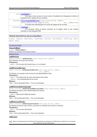 Proyecto Fin de Carrera de Daniel Prado Rodríguez Manual del Programador
Marco Conceptual para la Gestión de Conocimiento de entornos de colaboración: aplicación a la creación
de un portal de revistas electrónicas
342
void setNoNext()
Sirve para evitar avanzar el cursor sobre el resultado de la búsqueda al realizar el
siguiente Next o alguna de sus variantes.
boolean solicitarSerRevisor(java.lang.String _eMail,
java.lang.String _exposicion, int _idRevista)
Se inserta una solicitud para ser revisor de alguna de las revistas
boolean topPage()
Nos ponemos sobre el primer elemento de la página sobre la que estamos
situados en una búsqueda PRS
Methods inherited from class java.lang.Object
clone, equals, getClass, hashCode, notify, notifyAll, toString, wait,
wait, wait
Constructor Detail
UsuarioBean
public UsuarioBean()
Realiza la conexión con la base de datos
Method Detail
setEliminar
public boolean setEliminar(java.lang.String _eMail)
Para Eliminar un usuario del sistema
Parameters:
_eMail - Es el cooreo del usuario que se va a eliminar
setEliminarRevisor
public boolean setEliminarRevisor(java.lang.String _eMail,
int _idRevi)
Se elimina a un usuario como revisor de una determinada revista
Parameters:
_eMail - Es la dirección de correo electrónico del usuario
_idRevi - Es el identificador de la revista
Returns:
True -> Se ha eliminado False -> No se ha eliminado
setEliminarAdministrador
public boolean setEliminarAdministrador(java.lang.String _eMail)
Se elimina al usuario como administrador del sistema
Parameters:
_eMail - Dirección E-Mail del usuario
Returns:
True -> Se ha eliminado False -> No se ha eliminado
setEliminarCliente
public boolean setEliminarCliente(java.lang.String _eMail)
Se elimina al usuario como cliente, y por tanto se eliminan sus revistas, y artículos.
Parameters:
_eMail - Es el correo del usuario
Returns:
True -> Se ha eliminado False -> No se ha eliminado
isRevisor
 