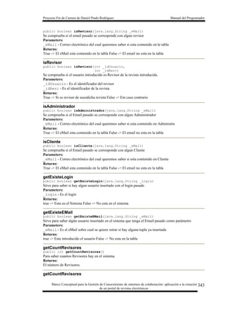 Proyecto Fin de Carrera de Daniel Prado Rodríguez Manual del Programador
Marco Conceptual para la Gestión de Conocimiento de entornos de colaboración: aplicación a la creación
de un portal de revistas electrónicas
343
public boolean isRevisor(java.lang.String _eMail)
Se comprueba si el email pasado se corresponde con algun revisor
Parameters:
_eMail - Correo electrónico del cual queremos saber si esta contenido en la tabla
Returns:
True -> El eMail esta contenido en la tabla False -> El email no esta en la tabla
isRevisor
public boolean isRevisor(int _idUsuario,
int _idRevi)
Se comprueba si el usuario introducido es Revisor de la revista introducida.
Parameters:
_idUsuario - Es el identificador del revisor
_idRevi - Es el identificador de la revista
Returns:
True -> Si es revisor de susodicha revista False -> Em caso contrario
isAdministrador
public boolean isAdministrador(java.lang.String _eMail)
Se comprueba si el Email pasado se corresponde con algun Administrador
Parameters:
_eMail - Correo electrónico del cual queremos saber si esta contenido en Administra
Returns:
True -> El eMail esta contenido en la tabla False -> El email no esta en la tabla
isCliente
public boolean isCliente(java.lang.String _eMail)
Se comprueba si el Email pasado se corresponde con algun Cliente
Parameters:
_eMail - Correo electrónico del cual queremos saber si esta contenido en Cliente
Returns:
True -> El eMail esta contenido en la tabla False -> El email no esta en la tabla
getExisteLogin
public boolean getExisteLogin(java.lang.String _login)
Sirve para saber si hay algun usuario insertado con el login pasado
Parameters:
_login - Es el login
Returns:
true -> Esta en el Sistema False -> No esta en el sistema
getExisteEMail
public boolean getExisteEMail(java.lang.String _eMail)
Sirve para saber algún usuario insertado en el sistema que tenga el Email pasado como parámetro
Parameters:
_eMail - Es el eMail sobre cual se quiere mirar si hay alguna tupla ya insertada
Returns:
true -> Esta introducido el usuario False -> No esta en la tabla
getCountRevisores
public int getCountRevisores()
Para saber cuantos Revisores hay en el sistema.
Returns:
El número de Revisores.
getCountRevisores
 