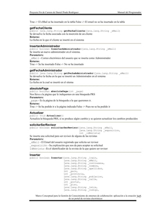 Proyecto Fin de Carrera de Daniel Prado Rodríguez Manual del Programador
Marco Conceptual para la Gestión de Conocimiento de entornos de colaboración: aplicación a la creación
de un portal de revistas electrónicas
345
True -> El eMail se ha insertado en la tabla False -> El email no se ha insertado en la tabla
getFechaCliente
public java.lang.String getFechaCliente(java.lang.String _eMail)
Se devuelve la fecha asociada con la inserción de un cliente
Returns:
La fecha en la que el cliente se insertó en el sistema
InsertarAdministrador
public boolean InsertarAdministrador(java.lang.String _eMail)
Se inserta un nuevo administrador en el sistema.
Parameters:
_eMail - Correo electrónico del usuario que se inserta como Administrador
Returns:
True -> Se ha insertado False -> No se ha insertado
getFechaAdministrador
public java.lang.String getFechaAdministrador(java.lang.String _eMail)
Se devuelve la fecha en la que se insertó un Administrador en el sistema
Returns:
La fecha en la cual se insertó en el sitema
absolutePage
public boolean absolutePage(int _page)
Nos lleva a la página que le indiquemos en una búsqueda PRS
Parameters:
_page - Es la página de la búsqueda a la que queremos ir.
Returns:
True -> Se ha podido ir a la página indicada False -> Pues no se ha podido ir
Actualizar
public void Actualizar()
Actualiza la búsqueda PRS, si se produce algún cambio y se quieren actualizar los cambios producidos
solicitarSerRevisor
public boolean solicitarSerRevisor(java.lang.String _eMail,
java.lang.String _exposicion,
int _idRevista)
Se inserta una solicitud para ser revisor de alguna de las revistas
Parameters:
_eMail - El Email del usuario registrado que solicita ser revisor
_exposición - Su explicación que nos da para aceptar su solicitud
idRevista - Es el identificador de la revista de la que quiere ser revisor
Insertar
public boolean Insertar(java.lang.String _login,
java.lang.String _eMail,
java.lang.String _contrasena,
java.lang.String _nombre,
java.lang.String _apellidos,
int _pais,
int _provincia,
java.lang.String _poblacion,
java.lang.String _calle,
int _portal,
int _piso,
java.lang.String _letra,
java.lang.String _codigo,
 