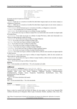 Proyecto Fin de Carrera de Daniel Prado Rodríguez Manual del Programador
Marco Conceptual para la Gestión de Conocimiento de entornos de colaboración: aplicación a la creación
de un portal de revistas electrónicas
346
java.lang.String _telefono,
java.sql.Date _fecha,
int _sector,
int _profesion,
int _educacion,
java.lang.String _sexo)
Se inserta un nuevo Usuario en el sistema.
Parameters:
_login - Login que se va insertar en la tabla (No debe haber ninguna tupla con este mismo campo), es
obligatoria su insercción.
_eMail - eMail que se va insertar en la tabla (No debe haber ninguna tupla con este mismo campo), es
obligatoria su insercción.
_contrasena - Es la Contrasena que se va insertar en la tabla y es obligatoria su insercción.
_nombre - Es el Nombre que se va a insertar en la tabla.
_apellidos - Es el valor con el que se va a rellenar el campo Apellidos
_pais - Es el valor con el que se rellena el campo Pais si se inserta debe estar asociado con alguna tupla
de la tabla Paises.
_provincia - Es el valor con el que va a rellenar el campo Provincia y debe estar relacionado si se
inserta con alguna tupla de la tabla Provincias
_poblacion - Es el valor con el que se rellena el campo Población
_calle - Es el valor con el que se rellena el campo Calle
_portal - Es el valor con el que se rellena el campo Portal
_piso - Es el valor con el que se rellena el campo Piso
_letra - Es el valor con el que se rellena el campo Letra.
_codigo - Es el valor con el que se rellena el campo CódPostal.
_telefono - Es el valor con el que se rellena el campo TeléfonoContacto.
_fecha - Es el valor con el que se rellena el campo FechaNacimiento.
_sector - Es el valor con el que se rellena el campo Sector y debe de estar asociado con alguna tupla de
la tabla Sectores.
_profesion - Es el valor con el que se rellena el campo Ocupación y debe de estar asociado con
alguna tupla de la tabla Profesiones.
_educacion - Es el valor con el que se rellena el campo Estudios y debe de estar asociado con alguna
tupla de la tabla Estudios.
_sexo - Es el valor con el que se rellena el campo Sexo.
Returns:
True -> Se ha insertado en la tabla False -> No se ha insertado en la tabla
setBuscar
public boolean setBuscar(java.lang.String _eMail)
Sirve para buscar un usuario Atributos devueltos por la búsqueda: eMail, Login, Contraseña, Nombre,
Apellidos, Calle, Letra, Piso, Portal, Población, CódPostal, Provincia, TeléfonoContacto,
FechaNacimiento, Estudios, Sector, Ocupación, RecibirNotas, RecibirEmails, Sexo, Pais,
RecibirNoticias, Firma, IdUsuario
Parameters:
_eMail - El Correo electrónico del usuario
Returns:
true -> Se ha encontrado false -> No se ha encontrado
buscar
public void buscar(boolean _isRegistrados,
boolean _isAdministradores,
boolean _isClientes,
boolean _isCriticos)
Busca a todos los usuarios que este dentro de alguno de estos grupos, se trata de una búsqueda PRS
Atributos devueltos por la búsqueda: eMail, Login, Contraseña, Nombre, Apellidos, Calle, Letra, Piso,
 