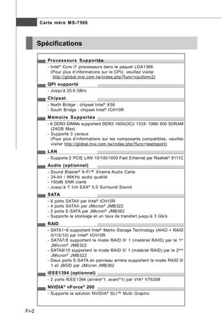 Carte mère M S-7566



       Spécifications

          Processeurs Supportés
          - Intel ® Core i7 processeurs dans le paquet LGA1366
            (Pour plus d’informations sur le CPU, veuillez visiter
             http://global.m si.com.tw/index.php?func=cpuform 2)
          QPI supporté
          - Jusqu’à 25.6 GB/s
          Chipset
          - North Bridge : chipset Intel ® X58
          - South Bridge : chipset Intel ® ICH10R
          M émoire Supportée
          - 6 DDR3 DIMMs supportent DDR3 1600(OC)/ 1333/ 1066/ 800 SDRAM
            (24GB Max)
          - Supporte 3 canaux
            (Pour plus d’informations sur les composants compatibles, veuillez
            visiter http://global.m si.com.tw/index.php?func=testreport)
          LAN
          - Supporte 2 PCIE LAN 10/100/1000 Fast Ethernet par Realtek® 8111C
          Audio (optionnel)
          -   Sound Blaster® X-Fi™ Xtreme Audio Carte
          -   24-bit / 96KHz audio qualité
          -   100dB SNR clarté
          -   Jusqu’à 7.1ch EAX ® 5.0 Surround Sound
          SATA
          -   6 ports SATAII par Intel ® ICH10R
          -   4 ports SATAII par JMicron® JMB322
          -   2 ports E-SATA par JMicron® JMB362
          -   Supporte le stockage et un taux de transfert jusqu’à 3 Gb/s
          RAID
          - SATA1~6 supportent Intel ® Martix Storage Technology (AHCI + RAID
            0/1/5/10) par Intel ® ICH10R
          - SATA7/8 supportent le mode RAID 0/ 1 (matériel RAID) par le 1er
            JMicron® JMB322
          - SATA9/10 supportent le mode RAID 0/ 1 (matériel RAID) par le 2ème
            JMicron® JMB322
          - Deux ports E-SATA en panneau arrière supportent le mode RAID 0/
            1 et JBOD par JMicron JMB362
          IEEE1394 (optionnel)
          - 2 ports IEEE1394 (arrière*1, avant*1) par VIA ® VT6308
          NVIDIA ® nForce ® 200
          - Supporte la solution NVIDIA ® SLI™ Multi Graphic



Fr-2
 