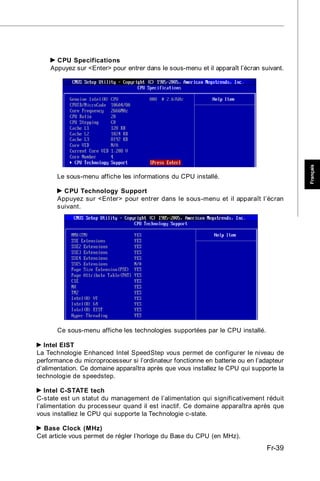 CPU Specifications
    Appuyez sur <Enter> pour entrer dans le sous-menu et il apparaît l’écran suivant.




                                                                                         Français
       Le sous-menu affiche les informations du CPU installé.

         CPU Technology Support
       Appuyez sur <Enter> pour entrer dans le sous-menu et il apparaît l’écran
       suivant.




       Ce sous-menu affiche les technologies supportées par le CPU installé.

  Intel EIST
La Technologie Enhanced Intel SpeedStep vous permet de configurer le niveau de
performance du microprocesseur si l’ordinateur fonctionne en batterie ou en l’adapteur
d’alimentation. Ce domaine apparaîtra après que vous installez le CPU qui supporte la
technologie de speedstep.

   Intel C-STATE tech
C-state est un statut du management de l’alimentation qui significativement réduit
l’alimentation du processeur quand il est inactif. Ce domaine apparaîtra après que
vous installiez le CPU qui supporte la Technologie c-state.

  Base Clock (MHz)
Cet article vous permet de régler l’horloge du Base du CPU (en MHz).
                                                                                Fr-39
 