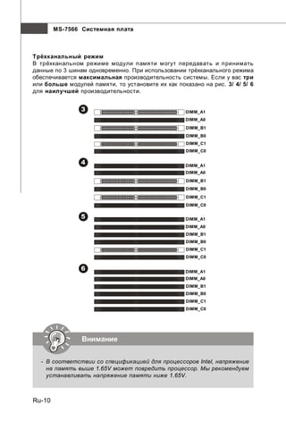 MS-7566 Системная плата



Трёхканальный режим
В трёхканальном режиме модули памяти могут передавать и принимать
данные по 3 шинам одновременно. При использовании трёхканального режима
обеспечивается максимальная производительность системы. Если у вас три
или больше модулей памяти, то установите их как показано на рис. 3/ 4/ 5/ 6
для наилучшей производительности.


                3                                  DIMM_A1
                                                   DIMM_A0
                                                    DIMM_B1
                                                    DIMM_B0
                                                    DIMM_C1
                                                    DIMM_C0

                4                                  DIMM_A1
                                                   DIMM_A0
                                                    DIMM_B1
                                                    DIMM_B0
                                                    DIMM_C1
                                                    DIMM_C0

                5                                  DIMM_A1
                                                   DIMM_A0
                                                    DIMM_B1
                                                    DIMM_B0
                                                    DIMM_C1
                                                    DIMM_C0

                6                                  DIMM_A1
                                                   DIMM_A0
                                                    DIMM_B1
                                                    DIMM_B0
                                                    DIMM_C1
                                                    DIMM_C0




                Внимание


  - В соответствии со спецификацией для процессоров Intel, напряжение
    на память выше 1.65V может повредить процессор. Мы рекомендуем
    устанавливать напряжение памяти ниже 1.65V.



Ru-10
 