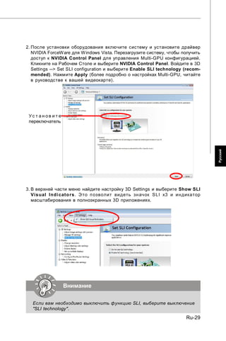 2. После установки оборудования включите систему и установите драйвер
   NVIDIA ForceW are для W indows Vista. Перезагрузите систему, чтобы получить
   доступ к NVIDIA Control Panel для управления Multi-GPU конфигурацией.
   Кликните на Рабочем Столе и выберите NVIDIA Control Panel. Войдите в 3D
   Settings --> Set SLI configuration и выберите Enable SLI technology (recom-
   mended). Нажмите Apply (более подробно о настройках Multi-GPU, читайте
   в руководстве к вашей видеокарте).




 Ус т ан ов ит е
 переключатель




                                                                                 Русский
3. В верхней части меню найдите настройку 3D Settings и выберите Show SLI
   Vis ual Indi cato rs. Э то п озволит видеть зн ачок SLI x3 и ин дикатор
   масштабирования в полноэкранных 3D приложениях.




                   Внимание

   Если вам необходимо выключить функцию SLI, выберите выключение
   "SLI technology".

                                                                       Ru-29
 