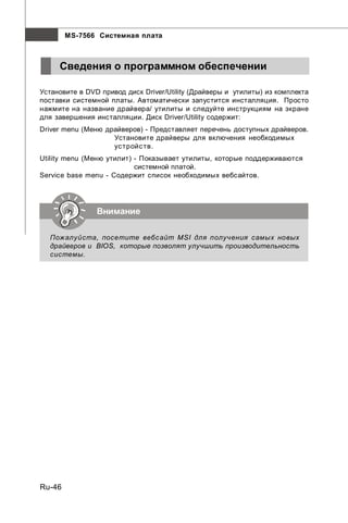 MS-7566 Системная плата



     Сведения о программном обеспечении

Установите в DVD привод диск Driver/Utility (Драйверы и утилиты) из комплекта
поставки системной платы. Автоматически запустится инсталляция. Просто
нажмите на название драйвера/ утилиты и следуйте инструкциям на экране
для завершения инсталляции. Диск Driver/Utility содержит:
Driver menu (Меню драйверов) - Представляет перечень доступных драйверов.
                    Установите драйверы для включения необходимых
                    ус тройс тв.
Utility menu (Меню утилит) - Показывает утилиты, которые поддерживаются
                           системной платой.
Service base menu - Содержит список необходимых вебсайтов.




                Внимание

  Пожалуйста, посетите вебс айт MSI для получения самых новых
  драйверов и BIOS, которые позволят улучшить производительность
  системы.




Ru-46
 