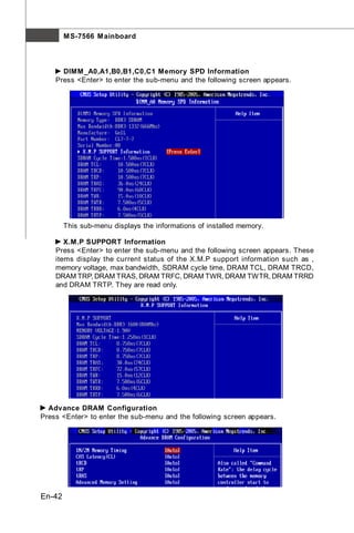 M S-7566 M ainboard



      DIMM _A0,A1,B0,B1,C0,C1 Memory SPD Information
    Press <Enter> to enter the sub-menu and the following screen appears.




        This sub-menu displays the informations of installed memory.

       X.M.P SUPPORT Information
    Press <Enter> to enter the sub-menu and the following screen appears. These
    items display the current status of the X.M.P support information such as ,
    memory voltage, max bandwidth, SDRAM cycle time, DRAM TCL, DRAM TRCD,
    DRAM TRP, DRAM TRAS, DRAM TRFC, DRAM TWR, DRAM TWTR, DRAM TRRD
    and DRAM TRTP. They are read only.




  Advance DRAM Configuration
Press <Enter> to enter the sub-menu and the following screen appears.




En-42
 