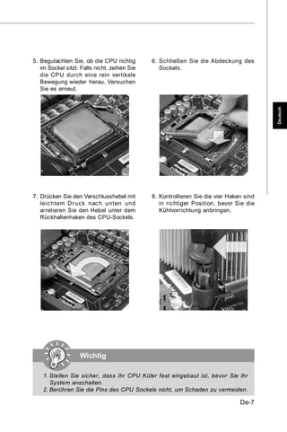 5. Begutachten Sie, ob die CPU richtig        6. Schließen Sie die Abdeckung des
   im Sockel sitzt. Falls nicht, zeihen Sie      Sockels.
   die CPU durch eine rein vertikale
   Bewegung wieder herau. Versuchen
   Sie es erneut.




                                                                                         Deutsch
7. Drücken Sie den Verschlusshebel mit        8. Kontrollieren Sie die vier Haken sind
   leic htem Dr uc k nac h unten und             in richtiger Position, bevor Sie die
   arretieren Sie den Hebel unter dem            Kühlvorrichtung anbringen.
   Rückhaltenhaken des CPU-Sockels.




                   Wichtig

    1. Stellen Sie sicher, dass Ihr CPU Küler fest eingebaut ist, bevor Sie Ihr
       System anschalten.
    2. Berühren Sie die Pins des CPU Sockels nicht, um Schaden zu vermeiden.

                                                                                De-7
 