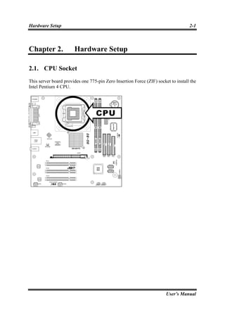 Hardware Setup                                                                     2-1



Chapter 2.             Hardware Setup

2.1. CPU Socket
This server board provides one 775-pin Zero Insertion Force (ZIF) socket to install the
Intel Pentium 4 CPU.




                                                                       User’s Manual
 